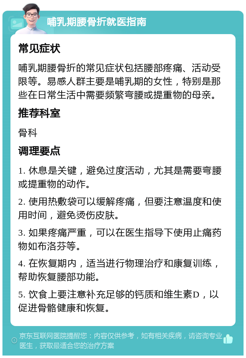 哺乳期腰骨折就医指南 常见症状 哺乳期腰骨折的常见症状包括腰部疼痛、活动受限等。易感人群主要是哺乳期的女性，特别是那些在日常生活中需要频繁弯腰或提重物的母亲。 推荐科室 骨科 调理要点 1. 休息是关键，避免过度活动，尤其是需要弯腰或提重物的动作。 2. 使用热敷袋可以缓解疼痛，但要注意温度和使用时间，避免烫伤皮肤。 3. 如果疼痛严重，可以在医生指导下使用止痛药物如布洛芬等。 4. 在恢复期内，适当进行物理治疗和康复训练，帮助恢复腰部功能。 5. 饮食上要注意补充足够的钙质和维生素D，以促进骨骼健康和恢复。