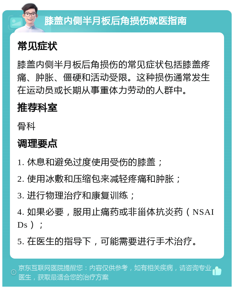 膝盖内侧半月板后角损伤就医指南 常见症状 膝盖内侧半月板后角损伤的常见症状包括膝盖疼痛、肿胀、僵硬和活动受限。这种损伤通常发生在运动员或长期从事重体力劳动的人群中。 推荐科室 骨科 调理要点 1. 休息和避免过度使用受伤的膝盖； 2. 使用冰敷和压缩包来减轻疼痛和肿胀； 3. 进行物理治疗和康复训练； 4. 如果必要，服用止痛药或非甾体抗炎药（NSAIDs）； 5. 在医生的指导下，可能需要进行手术治疗。