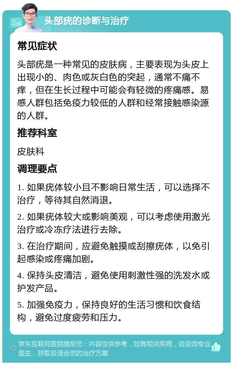 头部疣的诊断与治疗 常见症状 头部疣是一种常见的皮肤病，主要表现为头皮上出现小的、肉色或灰白色的突起，通常不痛不痒，但在生长过程中可能会有轻微的疼痛感。易感人群包括免疫力较低的人群和经常接触感染源的人群。 推荐科室 皮肤科 调理要点 1. 如果疣体较小且不影响日常生活，可以选择不治疗，等待其自然消退。 2. 如果疣体较大或影响美观，可以考虑使用激光治疗或冷冻疗法进行去除。 3. 在治疗期间，应避免触摸或刮擦疣体，以免引起感染或疼痛加剧。 4. 保持头皮清洁，避免使用刺激性强的洗发水或护发产品。 5. 加强免疫力，保持良好的生活习惯和饮食结构，避免过度疲劳和压力。