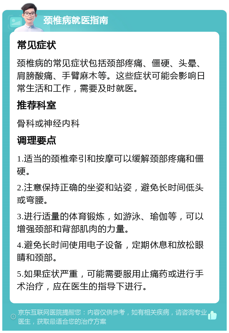 颈椎病就医指南 常见症状 颈椎病的常见症状包括颈部疼痛、僵硬、头晕、肩膀酸痛、手臂麻木等。这些症状可能会影响日常生活和工作，需要及时就医。 推荐科室 骨科或神经内科 调理要点 1.适当的颈椎牵引和按摩可以缓解颈部疼痛和僵硬。 2.注意保持正确的坐姿和站姿，避免长时间低头或弯腰。 3.进行适量的体育锻炼，如游泳、瑜伽等，可以增强颈部和背部肌肉的力量。 4.避免长时间使用电子设备，定期休息和放松眼睛和颈部。 5.如果症状严重，可能需要服用止痛药或进行手术治疗，应在医生的指导下进行。