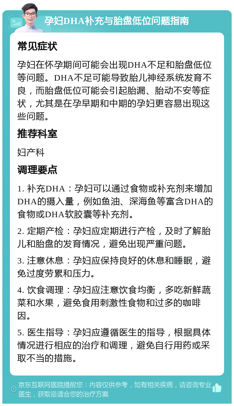 孕妇DHA补充与胎盘低位问题指南 常见症状 孕妇在怀孕期间可能会出现DHA不足和胎盘低位等问题。DHA不足可能导致胎儿神经系统发育不良，而胎盘低位可能会引起胎漏、胎动不安等症状，尤其是在孕早期和中期的孕妇更容易出现这些问题。 推荐科室 妇产科 调理要点 1. 补充DHA：孕妇可以通过食物或补充剂来增加DHA的摄入量，例如鱼油、深海鱼等富含DHA的食物或DHA软胶囊等补充剂。 2. 定期产检：孕妇应定期进行产检，及时了解胎儿和胎盘的发育情况，避免出现严重问题。 3. 注意休息：孕妇应保持良好的休息和睡眠，避免过度劳累和压力。 4. 饮食调理：孕妇应注意饮食均衡，多吃新鲜蔬菜和水果，避免食用刺激性食物和过多的咖啡因。 5. 医生指导：孕妇应遵循医生的指导，根据具体情况进行相应的治疗和调理，避免自行用药或采取不当的措施。