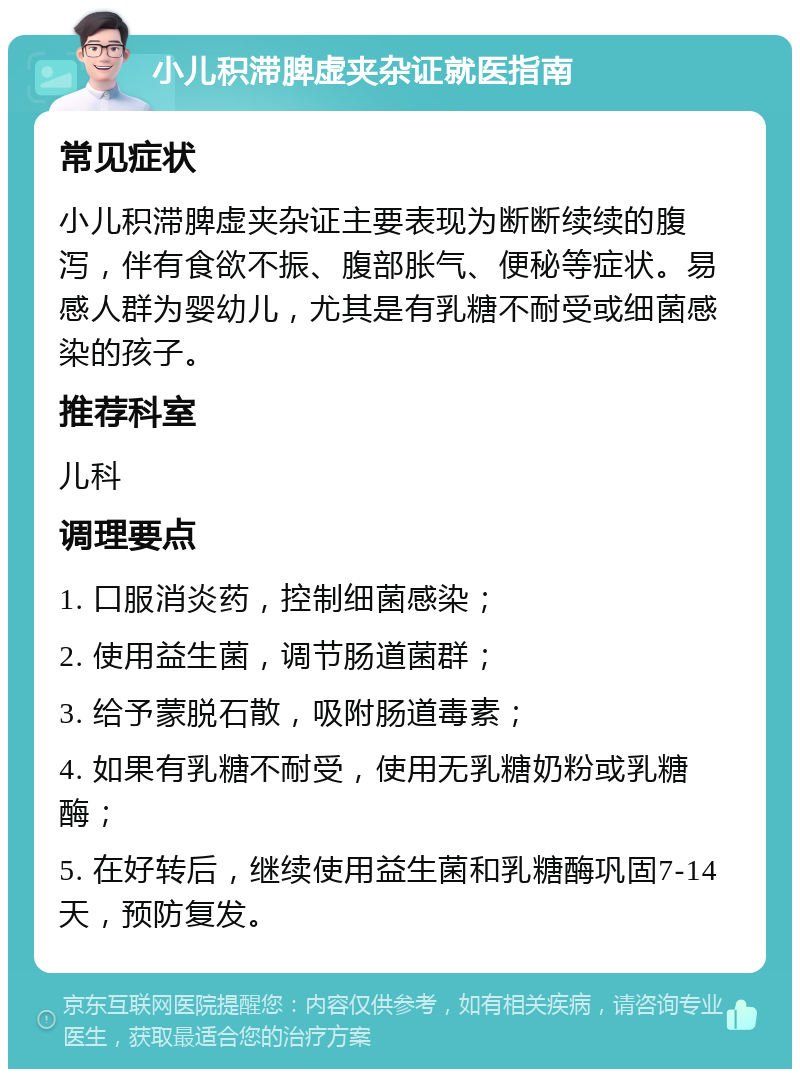 小儿积滞脾虚夹杂证就医指南 常见症状 小儿积滞脾虚夹杂证主要表现为断断续续的腹泻，伴有食欲不振、腹部胀气、便秘等症状。易感人群为婴幼儿，尤其是有乳糖不耐受或细菌感染的孩子。 推荐科室 儿科 调理要点 1. 口服消炎药，控制细菌感染； 2. 使用益生菌，调节肠道菌群； 3. 给予蒙脱石散，吸附肠道毒素； 4. 如果有乳糖不耐受，使用无乳糖奶粉或乳糖酶； 5. 在好转后，继续使用益生菌和乳糖酶巩固7-14天，预防复发。