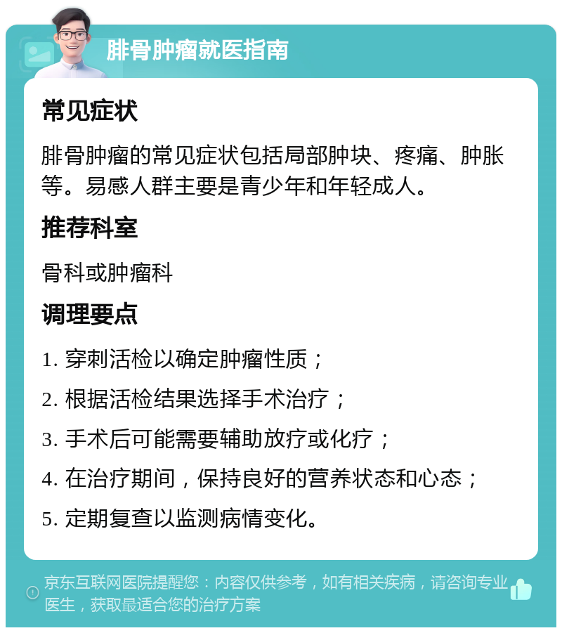 腓骨肿瘤就医指南 常见症状 腓骨肿瘤的常见症状包括局部肿块、疼痛、肿胀等。易感人群主要是青少年和年轻成人。 推荐科室 骨科或肿瘤科 调理要点 1. 穿刺活检以确定肿瘤性质； 2. 根据活检结果选择手术治疗； 3. 手术后可能需要辅助放疗或化疗； 4. 在治疗期间，保持良好的营养状态和心态； 5. 定期复查以监测病情变化。