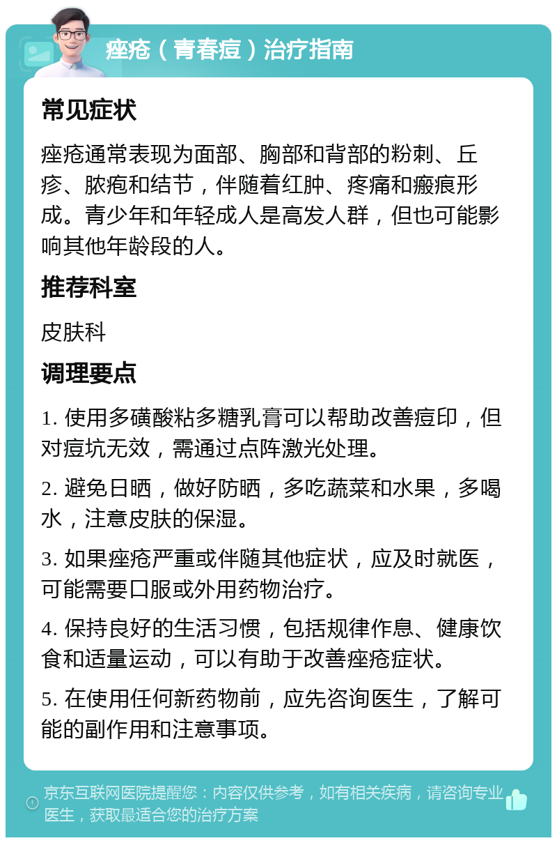 痤疮（青春痘）治疗指南 常见症状 痤疮通常表现为面部、胸部和背部的粉刺、丘疹、脓疱和结节，伴随着红肿、疼痛和瘢痕形成。青少年和年轻成人是高发人群，但也可能影响其他年龄段的人。 推荐科室 皮肤科 调理要点 1. 使用多磺酸粘多糖乳膏可以帮助改善痘印，但对痘坑无效，需通过点阵激光处理。 2. 避免日晒，做好防晒，多吃蔬菜和水果，多喝水，注意皮肤的保湿。 3. 如果痤疮严重或伴随其他症状，应及时就医，可能需要口服或外用药物治疗。 4. 保持良好的生活习惯，包括规律作息、健康饮食和适量运动，可以有助于改善痤疮症状。 5. 在使用任何新药物前，应先咨询医生，了解可能的副作用和注意事项。