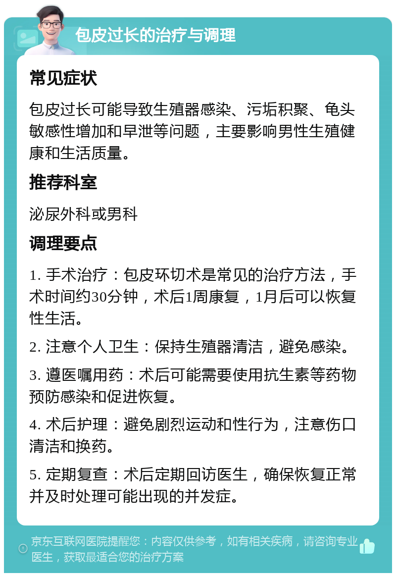 包皮过长的治疗与调理 常见症状 包皮过长可能导致生殖器感染、污垢积聚、龟头敏感性增加和早泄等问题，主要影响男性生殖健康和生活质量。 推荐科室 泌尿外科或男科 调理要点 1. 手术治疗：包皮环切术是常见的治疗方法，手术时间约30分钟，术后1周康复，1月后可以恢复性生活。 2. 注意个人卫生：保持生殖器清洁，避免感染。 3. 遵医嘱用药：术后可能需要使用抗生素等药物预防感染和促进恢复。 4. 术后护理：避免剧烈运动和性行为，注意伤口清洁和换药。 5. 定期复查：术后定期回访医生，确保恢复正常并及时处理可能出现的并发症。