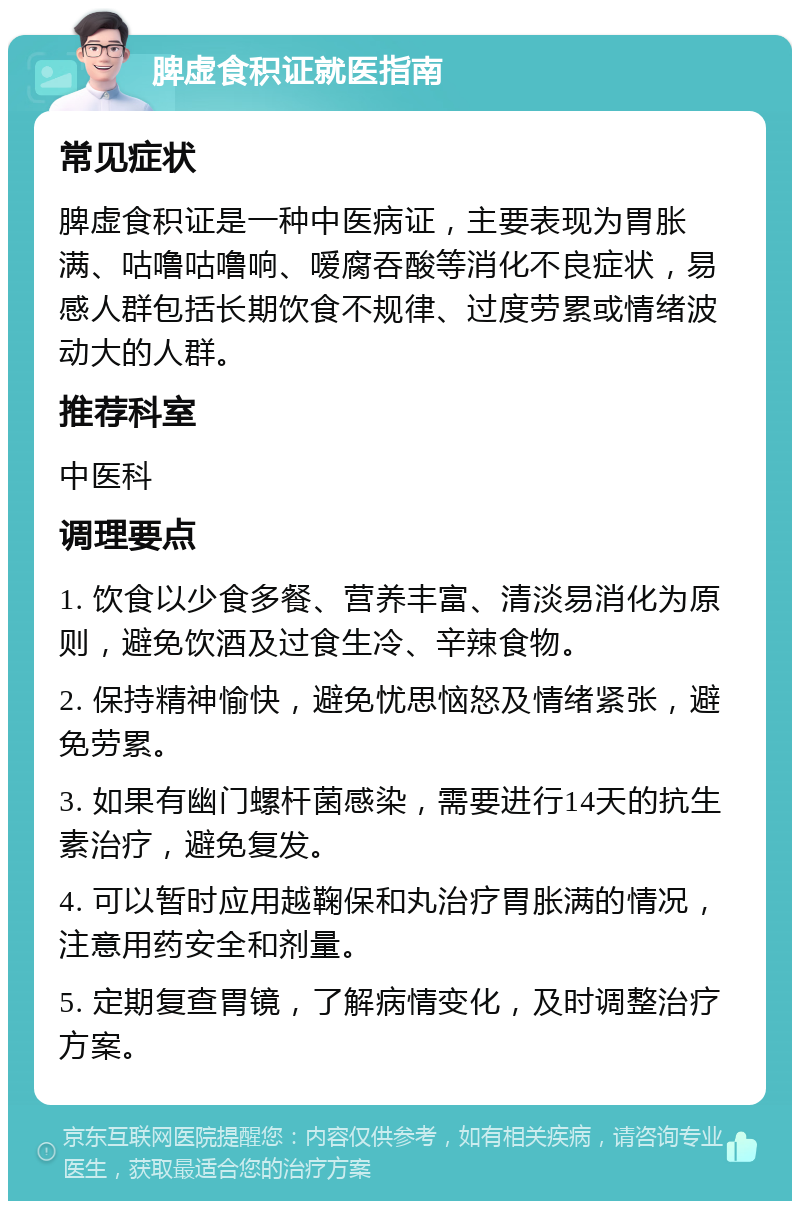 脾虚食积证就医指南 常见症状 脾虚食积证是一种中医病证，主要表现为胃胀满、咕噜咕噜响、嗳腐吞酸等消化不良症状，易感人群包括长期饮食不规律、过度劳累或情绪波动大的人群。 推荐科室 中医科 调理要点 1. 饮食以少食多餐、营养丰富、清淡易消化为原则，避免饮酒及过食生冷、辛辣食物。 2. 保持精神愉快，避免忧思恼怒及情绪紧张，避免劳累。 3. 如果有幽门螺杆菌感染，需要进行14天的抗生素治疗，避免复发。 4. 可以暂时应用越鞠保和丸治疗胃胀满的情况，注意用药安全和剂量。 5. 定期复查胃镜，了解病情变化，及时调整治疗方案。