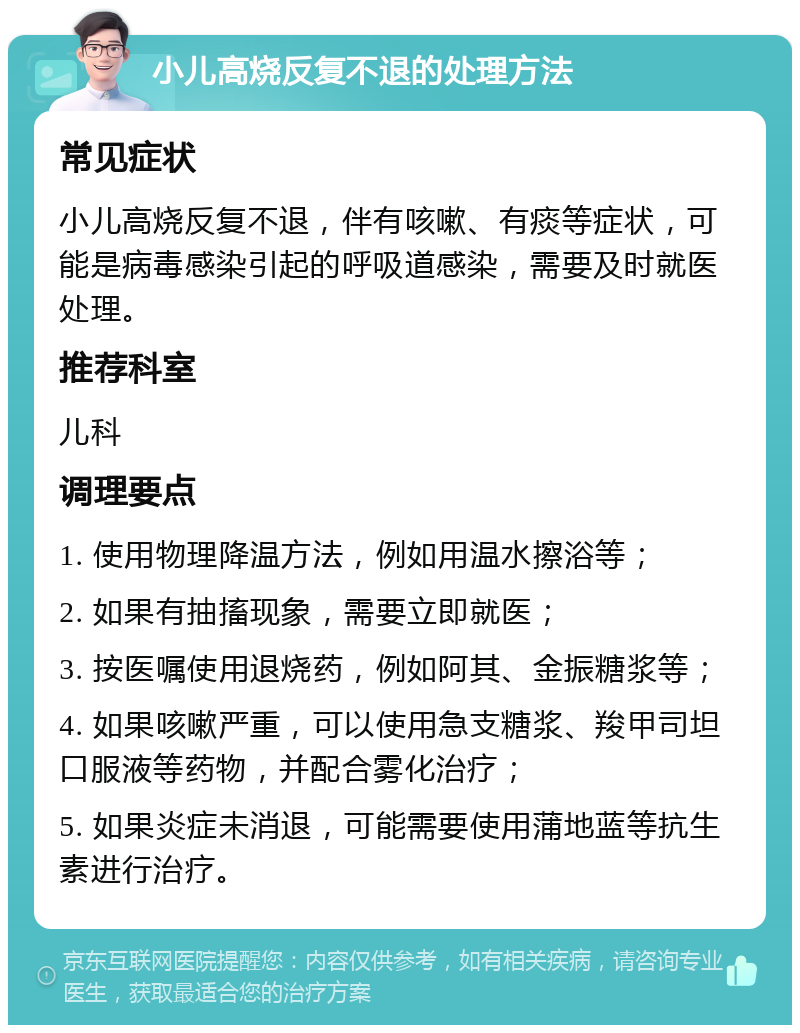 小儿高烧反复不退的处理方法 常见症状 小儿高烧反复不退，伴有咳嗽、有痰等症状，可能是病毒感染引起的呼吸道感染，需要及时就医处理。 推荐科室 儿科 调理要点 1. 使用物理降温方法，例如用温水擦浴等； 2. 如果有抽搐现象，需要立即就医； 3. 按医嘱使用退烧药，例如阿其、金振糖浆等； 4. 如果咳嗽严重，可以使用急支糖浆、羧甲司坦口服液等药物，并配合雾化治疗； 5. 如果炎症未消退，可能需要使用蒲地蓝等抗生素进行治疗。