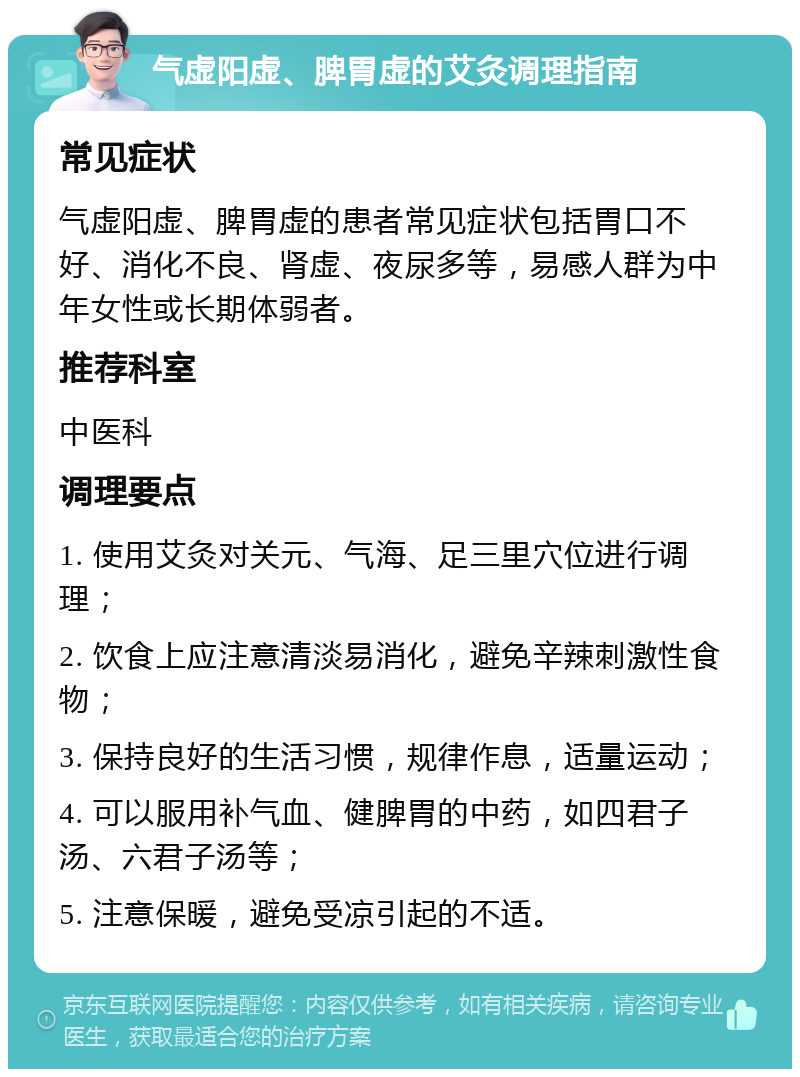 气虚阳虚、脾胃虚的艾灸调理指南 常见症状 气虚阳虚、脾胃虚的患者常见症状包括胃口不好、消化不良、肾虚、夜尿多等，易感人群为中年女性或长期体弱者。 推荐科室 中医科 调理要点 1. 使用艾灸对关元、气海、足三里穴位进行调理； 2. 饮食上应注意清淡易消化，避免辛辣刺激性食物； 3. 保持良好的生活习惯，规律作息，适量运动； 4. 可以服用补气血、健脾胃的中药，如四君子汤、六君子汤等； 5. 注意保暖，避免受凉引起的不适。