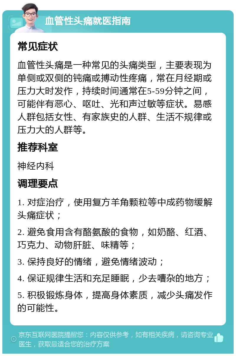 血管性头痛就医指南 常见症状 血管性头痛是一种常见的头痛类型，主要表现为单侧或双侧的钝痛或搏动性疼痛，常在月经期或压力大时发作，持续时间通常在5-59分钟之间，可能伴有恶心、呕吐、光和声过敏等症状。易感人群包括女性、有家族史的人群、生活不规律或压力大的人群等。 推荐科室 神经内科 调理要点 1. 对症治疗，使用复方羊角颗粒等中成药物缓解头痛症状； 2. 避免食用含有酪氨酸的食物，如奶酪、红酒、巧克力、动物肝脏、味精等； 3. 保持良好的情绪，避免情绪波动； 4. 保证规律生活和充足睡眠，少去嘈杂的地方； 5. 积极锻炼身体，提高身体素质，减少头痛发作的可能性。