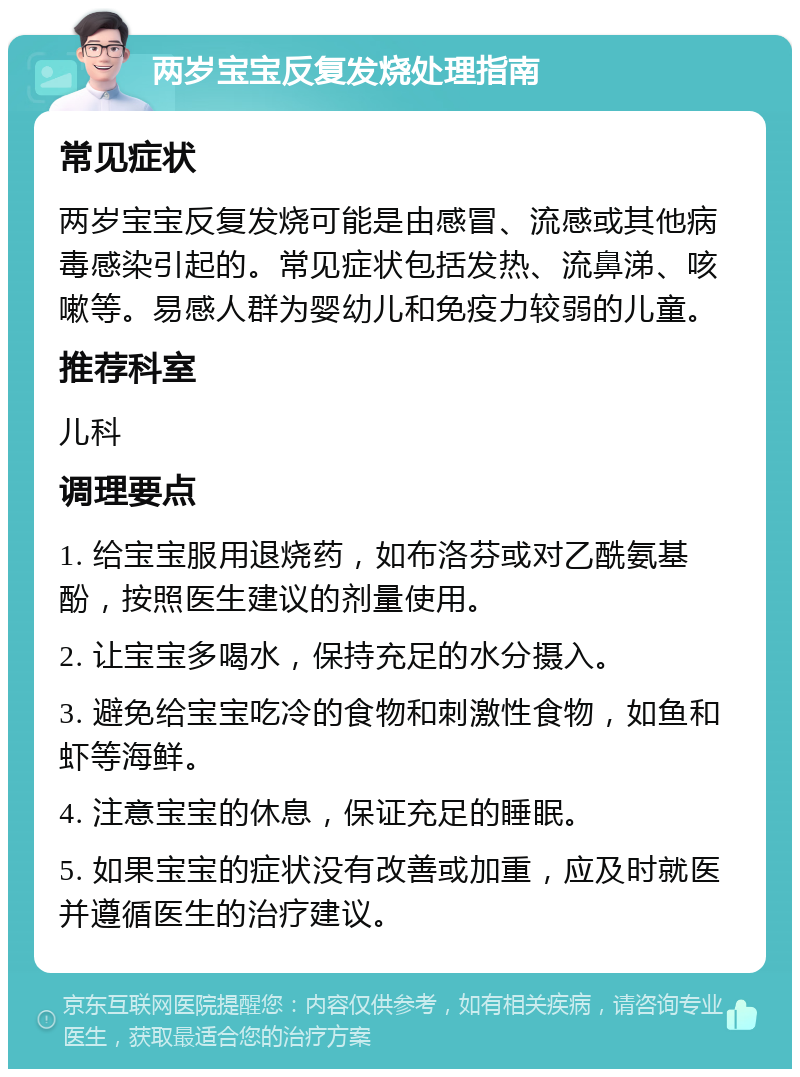 两岁宝宝反复发烧处理指南 常见症状 两岁宝宝反复发烧可能是由感冒、流感或其他病毒感染引起的。常见症状包括发热、流鼻涕、咳嗽等。易感人群为婴幼儿和免疫力较弱的儿童。 推荐科室 儿科 调理要点 1. 给宝宝服用退烧药，如布洛芬或对乙酰氨基酚，按照医生建议的剂量使用。 2. 让宝宝多喝水，保持充足的水分摄入。 3. 避免给宝宝吃冷的食物和刺激性食物，如鱼和虾等海鲜。 4. 注意宝宝的休息，保证充足的睡眠。 5. 如果宝宝的症状没有改善或加重，应及时就医并遵循医生的治疗建议。