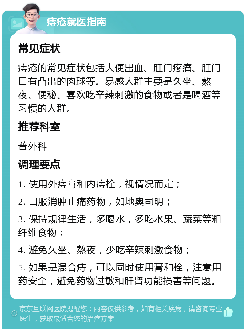 痔疮就医指南 常见症状 痔疮的常见症状包括大便出血、肛门疼痛、肛门口有凸出的肉球等。易感人群主要是久坐、熬夜、便秘、喜欢吃辛辣刺激的食物或者是喝酒等习惯的人群。 推荐科室 普外科 调理要点 1. 使用外痔膏和内痔栓，视情况而定； 2. 口服消肿止痛药物，如地奥司明； 3. 保持规律生活，多喝水，多吃水果、蔬菜等粗纤维食物； 4. 避免久坐、熬夜，少吃辛辣刺激食物； 5. 如果是混合痔，可以同时使用膏和栓，注意用药安全，避免药物过敏和肝肾功能损害等问题。