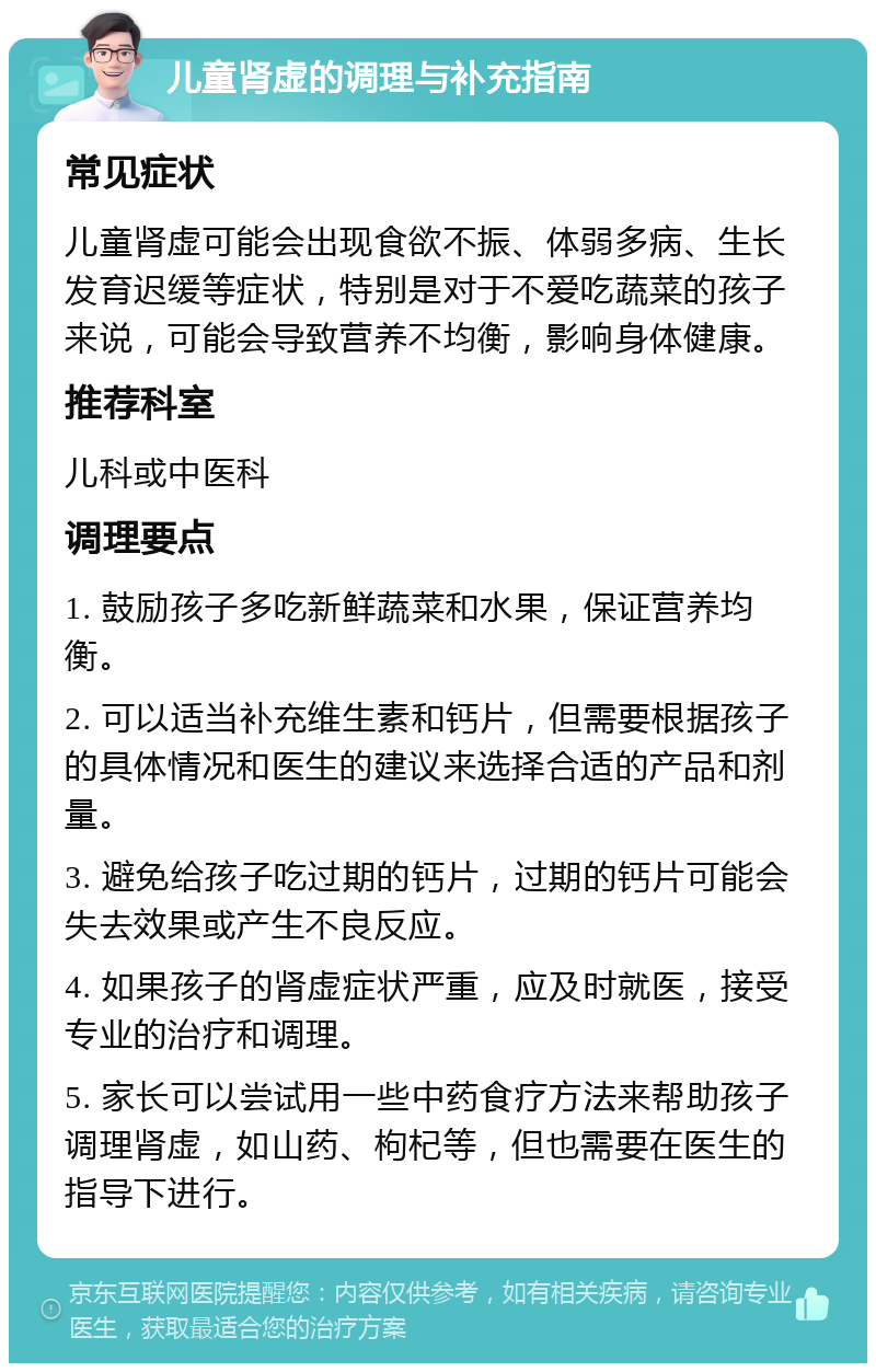 儿童肾虚的调理与补充指南 常见症状 儿童肾虚可能会出现食欲不振、体弱多病、生长发育迟缓等症状，特别是对于不爱吃蔬菜的孩子来说，可能会导致营养不均衡，影响身体健康。 推荐科室 儿科或中医科 调理要点 1. 鼓励孩子多吃新鲜蔬菜和水果，保证营养均衡。 2. 可以适当补充维生素和钙片，但需要根据孩子的具体情况和医生的建议来选择合适的产品和剂量。 3. 避免给孩子吃过期的钙片，过期的钙片可能会失去效果或产生不良反应。 4. 如果孩子的肾虚症状严重，应及时就医，接受专业的治疗和调理。 5. 家长可以尝试用一些中药食疗方法来帮助孩子调理肾虚，如山药、枸杞等，但也需要在医生的指导下进行。