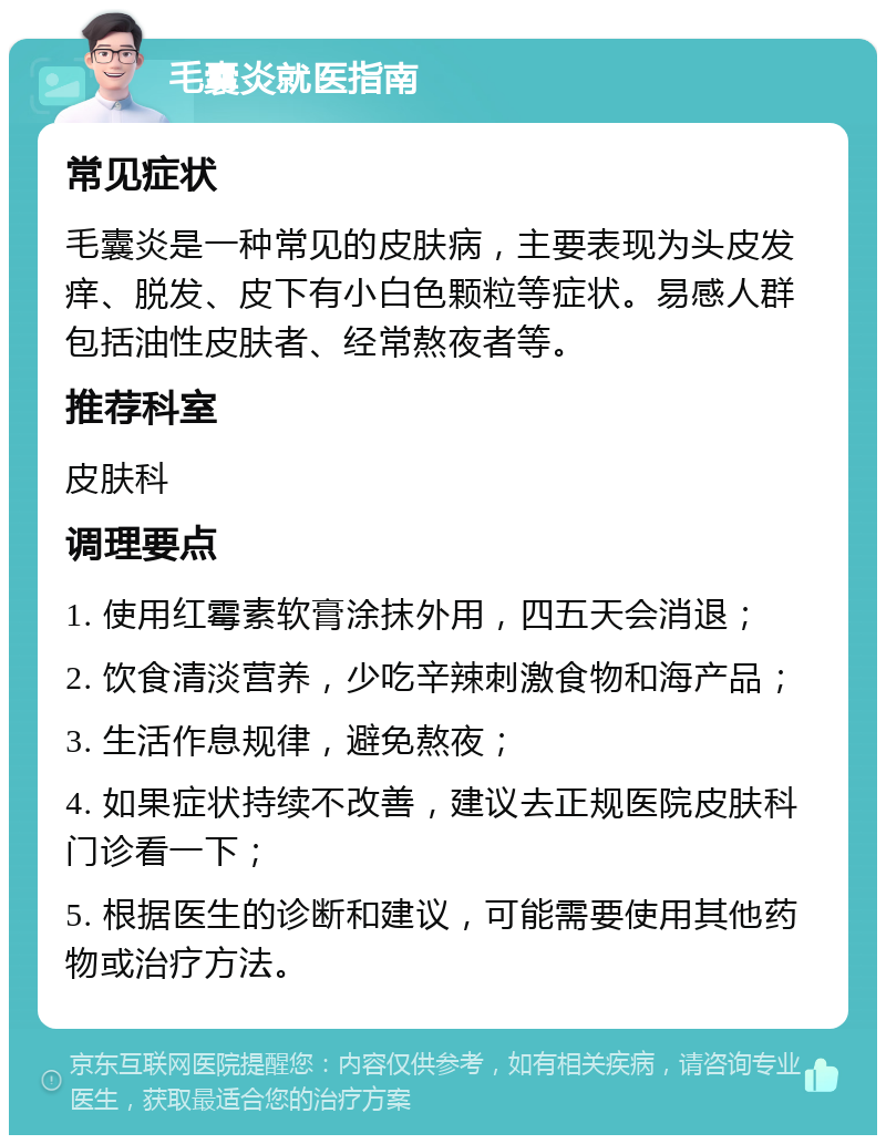 毛囊炎就医指南 常见症状 毛囊炎是一种常见的皮肤病，主要表现为头皮发痒、脱发、皮下有小白色颗粒等症状。易感人群包括油性皮肤者、经常熬夜者等。 推荐科室 皮肤科 调理要点 1. 使用红霉素软膏涂抹外用，四五天会消退； 2. 饮食清淡营养，少吃辛辣刺激食物和海产品； 3. 生活作息规律，避免熬夜； 4. 如果症状持续不改善，建议去正规医院皮肤科门诊看一下； 5. 根据医生的诊断和建议，可能需要使用其他药物或治疗方法。