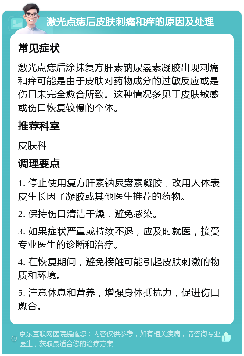 激光点痣后皮肤刺痛和痒的原因及处理 常见症状 激光点痣后涂抹复方肝素钠尿囊素凝胶出现刺痛和痒可能是由于皮肤对药物成分的过敏反应或是伤口未完全愈合所致。这种情况多见于皮肤敏感或伤口恢复较慢的个体。 推荐科室 皮肤科 调理要点 1. 停止使用复方肝素钠尿囊素凝胶，改用人体表皮生长因子凝胶或其他医生推荐的药物。 2. 保持伤口清洁干燥，避免感染。 3. 如果症状严重或持续不退，应及时就医，接受专业医生的诊断和治疗。 4. 在恢复期间，避免接触可能引起皮肤刺激的物质和环境。 5. 注意休息和营养，增强身体抵抗力，促进伤口愈合。