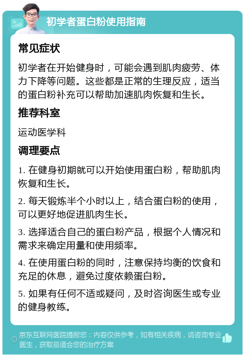 初学者蛋白粉使用指南 常见症状 初学者在开始健身时，可能会遇到肌肉疲劳、体力下降等问题。这些都是正常的生理反应，适当的蛋白粉补充可以帮助加速肌肉恢复和生长。 推荐科室 运动医学科 调理要点 1. 在健身初期就可以开始使用蛋白粉，帮助肌肉恢复和生长。 2. 每天锻炼半个小时以上，结合蛋白粉的使用，可以更好地促进肌肉生长。 3. 选择适合自己的蛋白粉产品，根据个人情况和需求来确定用量和使用频率。 4. 在使用蛋白粉的同时，注意保持均衡的饮食和充足的休息，避免过度依赖蛋白粉。 5. 如果有任何不适或疑问，及时咨询医生或专业的健身教练。