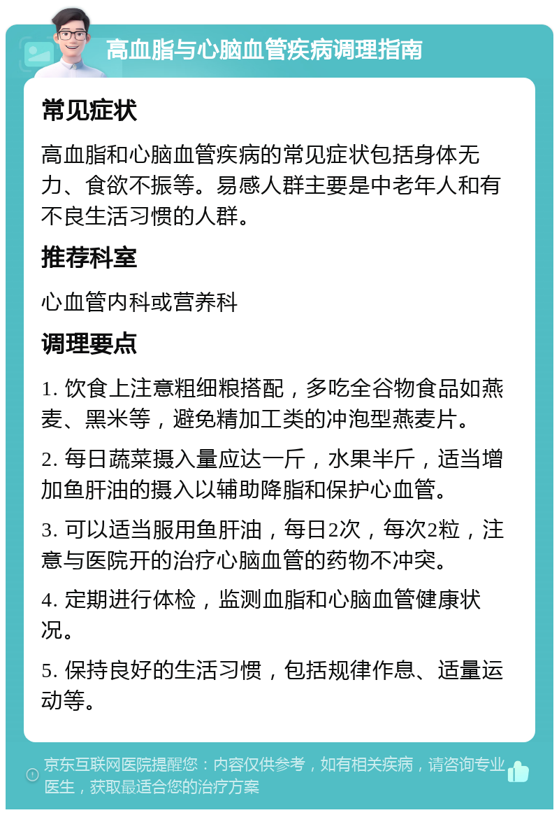 高血脂与心脑血管疾病调理指南 常见症状 高血脂和心脑血管疾病的常见症状包括身体无力、食欲不振等。易感人群主要是中老年人和有不良生活习惯的人群。 推荐科室 心血管内科或营养科 调理要点 1. 饮食上注意粗细粮搭配，多吃全谷物食品如燕麦、黑米等，避免精加工类的冲泡型燕麦片。 2. 每日蔬菜摄入量应达一斤，水果半斤，适当增加鱼肝油的摄入以辅助降脂和保护心血管。 3. 可以适当服用鱼肝油，每日2次，每次2粒，注意与医院开的治疗心脑血管的药物不冲突。 4. 定期进行体检，监测血脂和心脑血管健康状况。 5. 保持良好的生活习惯，包括规律作息、适量运动等。