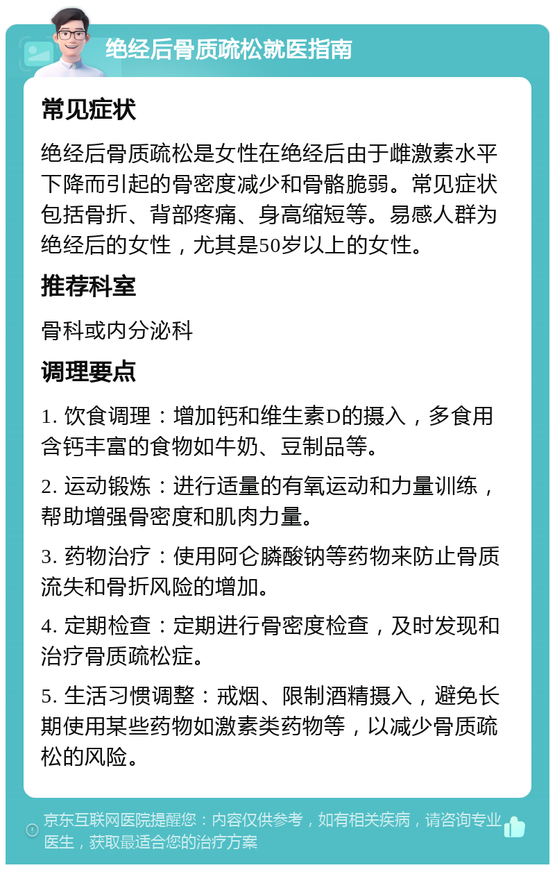 绝经后骨质疏松就医指南 常见症状 绝经后骨质疏松是女性在绝经后由于雌激素水平下降而引起的骨密度减少和骨骼脆弱。常见症状包括骨折、背部疼痛、身高缩短等。易感人群为绝经后的女性，尤其是50岁以上的女性。 推荐科室 骨科或内分泌科 调理要点 1. 饮食调理：增加钙和维生素D的摄入，多食用含钙丰富的食物如牛奶、豆制品等。 2. 运动锻炼：进行适量的有氧运动和力量训练，帮助增强骨密度和肌肉力量。 3. 药物治疗：使用阿仑膦酸钠等药物来防止骨质流失和骨折风险的增加。 4. 定期检查：定期进行骨密度检查，及时发现和治疗骨质疏松症。 5. 生活习惯调整：戒烟、限制酒精摄入，避免长期使用某些药物如激素类药物等，以减少骨质疏松的风险。