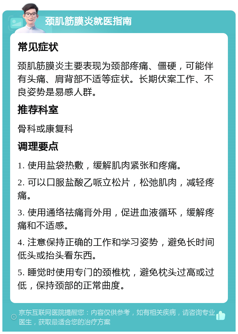 颈肌筋膜炎就医指南 常见症状 颈肌筋膜炎主要表现为颈部疼痛、僵硬，可能伴有头痛、肩背部不适等症状。长期伏案工作、不良姿势是易感人群。 推荐科室 骨科或康复科 调理要点 1. 使用盐袋热敷，缓解肌肉紧张和疼痛。 2. 可以口服盐酸乙哌立松片，松弛肌肉，减轻疼痛。 3. 使用通络祛痛膏外用，促进血液循环，缓解疼痛和不适感。 4. 注意保持正确的工作和学习姿势，避免长时间低头或抬头看东西。 5. 睡觉时使用专门的颈椎枕，避免枕头过高或过低，保持颈部的正常曲度。