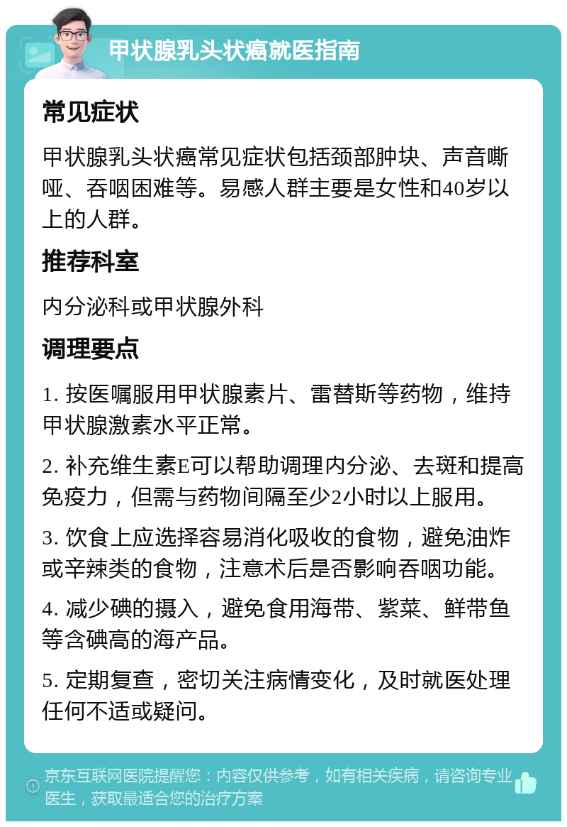 甲状腺乳头状癌就医指南 常见症状 甲状腺乳头状癌常见症状包括颈部肿块、声音嘶哑、吞咽困难等。易感人群主要是女性和40岁以上的人群。 推荐科室 内分泌科或甲状腺外科 调理要点 1. 按医嘱服用甲状腺素片、雷替斯等药物，维持甲状腺激素水平正常。 2. 补充维生素E可以帮助调理内分泌、去斑和提高免疫力，但需与药物间隔至少2小时以上服用。 3. 饮食上应选择容易消化吸收的食物，避免油炸或辛辣类的食物，注意术后是否影响吞咽功能。 4. 减少碘的摄入，避免食用海带、紫菜、鲜带鱼等含碘高的海产品。 5. 定期复查，密切关注病情变化，及时就医处理任何不适或疑问。