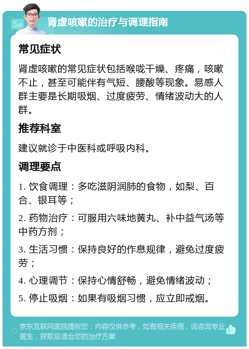 肾虚咳嗽的治疗与调理指南 常见症状 肾虚咳嗽的常见症状包括喉咙干燥、疼痛，咳嗽不止，甚至可能伴有气短、腰酸等现象。易感人群主要是长期吸烟、过度疲劳、情绪波动大的人群。 推荐科室 建议就诊于中医科或呼吸内科。 调理要点 1. 饮食调理：多吃滋阴润肺的食物，如梨、百合、银耳等； 2. 药物治疗：可服用六味地黄丸、补中益气汤等中药方剂； 3. 生活习惯：保持良好的作息规律，避免过度疲劳； 4. 心理调节：保持心情舒畅，避免情绪波动； 5. 停止吸烟：如果有吸烟习惯，应立即戒烟。