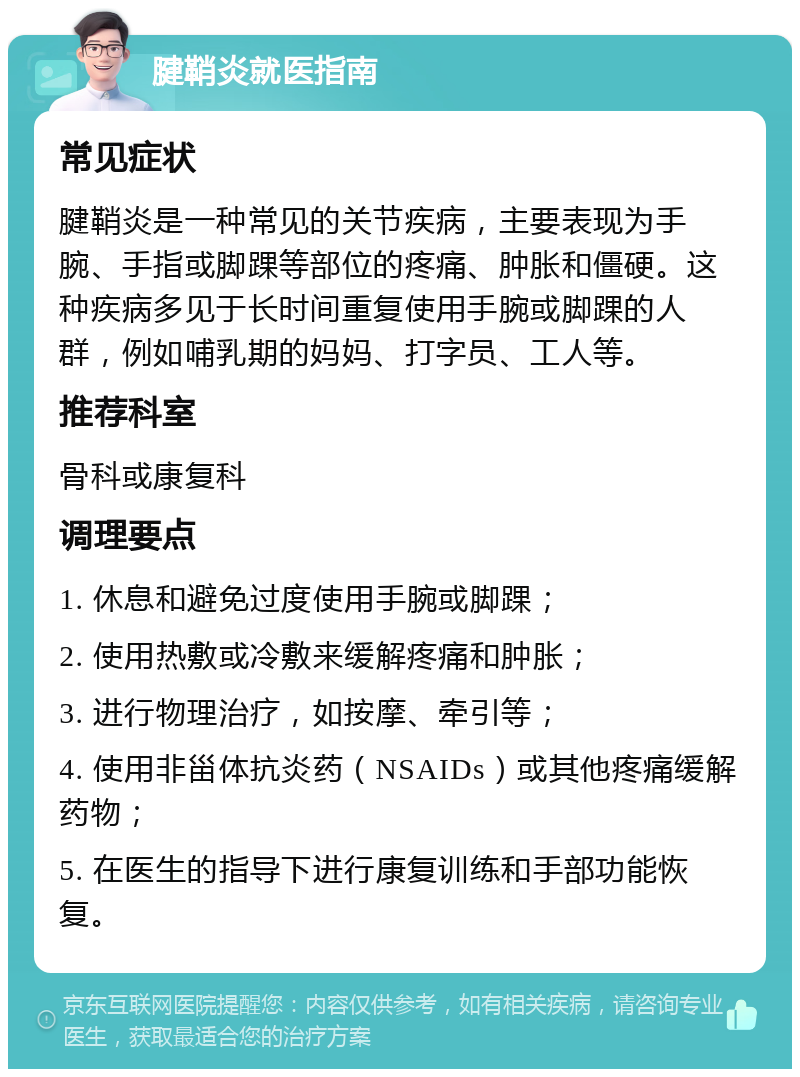 腱鞘炎就医指南 常见症状 腱鞘炎是一种常见的关节疾病，主要表现为手腕、手指或脚踝等部位的疼痛、肿胀和僵硬。这种疾病多见于长时间重复使用手腕或脚踝的人群，例如哺乳期的妈妈、打字员、工人等。 推荐科室 骨科或康复科 调理要点 1. 休息和避免过度使用手腕或脚踝； 2. 使用热敷或冷敷来缓解疼痛和肿胀； 3. 进行物理治疗，如按摩、牵引等； 4. 使用非甾体抗炎药（NSAIDs）或其他疼痛缓解药物； 5. 在医生的指导下进行康复训练和手部功能恢复。