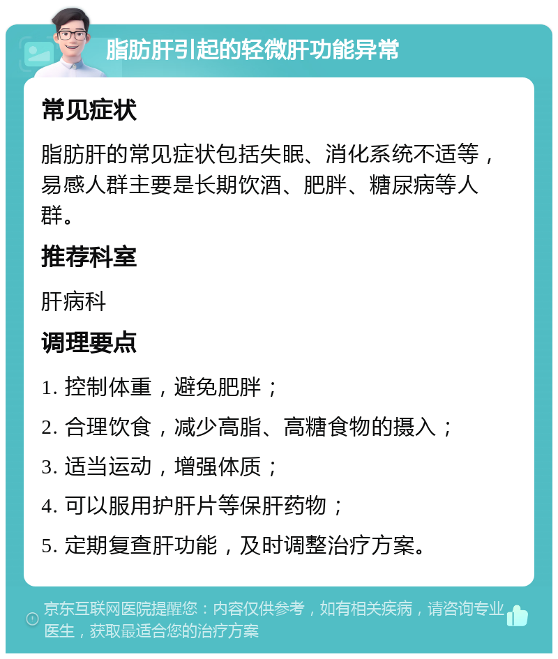 脂肪肝引起的轻微肝功能异常 常见症状 脂肪肝的常见症状包括失眠、消化系统不适等，易感人群主要是长期饮酒、肥胖、糖尿病等人群。 推荐科室 肝病科 调理要点 1. 控制体重，避免肥胖； 2. 合理饮食，减少高脂、高糖食物的摄入； 3. 适当运动，增强体质； 4. 可以服用护肝片等保肝药物； 5. 定期复查肝功能，及时调整治疗方案。