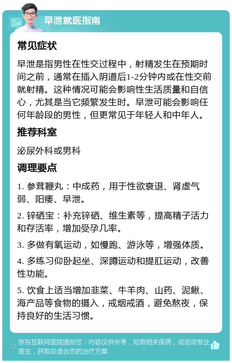 早泄就医指南 常见症状 早泄是指男性在性交过程中，射精发生在预期时间之前，通常在插入阴道后1-2分钟内或在性交前就射精。这种情况可能会影响性生活质量和自信心，尤其是当它频繁发生时。早泄可能会影响任何年龄段的男性，但更常见于年轻人和中年人。 推荐科室 泌尿外科或男科 调理要点 1. 参茸鞭丸：中成药，用于性欲衰退、肾虚气弱、阳痿、早泄。 2. 锌硒宝：补充锌硒、维生素等，提高精子活力和存活率，增加受孕几率。 3. 多做有氧运动，如慢跑、游泳等，增强体质。 4. 多练习仰卧起坐、深蹲运动和提肛运动，改善性功能。 5. 饮食上适当增加韭菜、牛羊肉、山药、泥鳅、海产品等食物的摄入，戒烟戒酒，避免熬夜，保持良好的生活习惯。