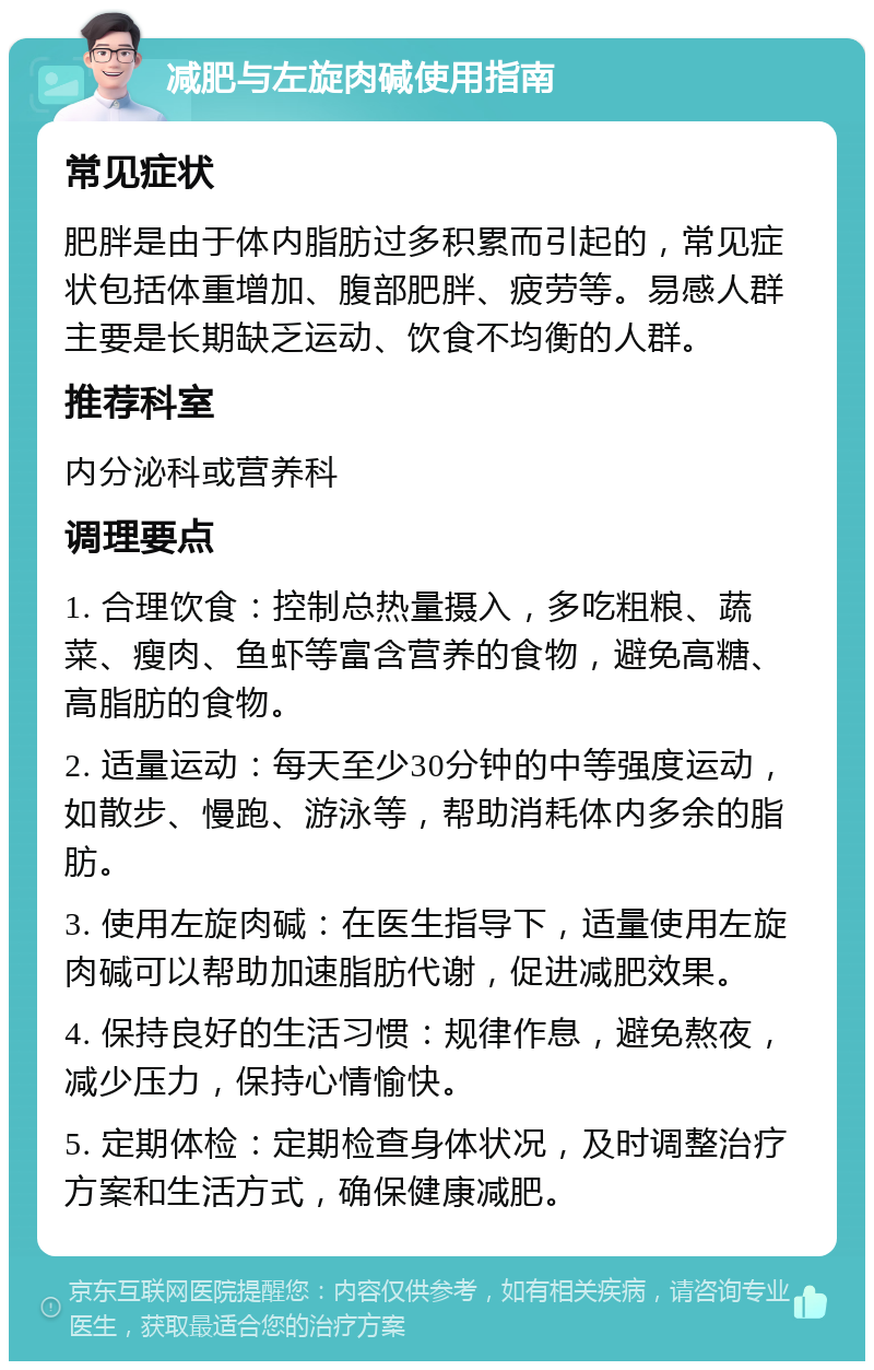 减肥与左旋肉碱使用指南 常见症状 肥胖是由于体内脂肪过多积累而引起的，常见症状包括体重增加、腹部肥胖、疲劳等。易感人群主要是长期缺乏运动、饮食不均衡的人群。 推荐科室 内分泌科或营养科 调理要点 1. 合理饮食：控制总热量摄入，多吃粗粮、蔬菜、瘦肉、鱼虾等富含营养的食物，避免高糖、高脂肪的食物。 2. 适量运动：每天至少30分钟的中等强度运动，如散步、慢跑、游泳等，帮助消耗体内多余的脂肪。 3. 使用左旋肉碱：在医生指导下，适量使用左旋肉碱可以帮助加速脂肪代谢，促进减肥效果。 4. 保持良好的生活习惯：规律作息，避免熬夜，减少压力，保持心情愉快。 5. 定期体检：定期检查身体状况，及时调整治疗方案和生活方式，确保健康减肥。