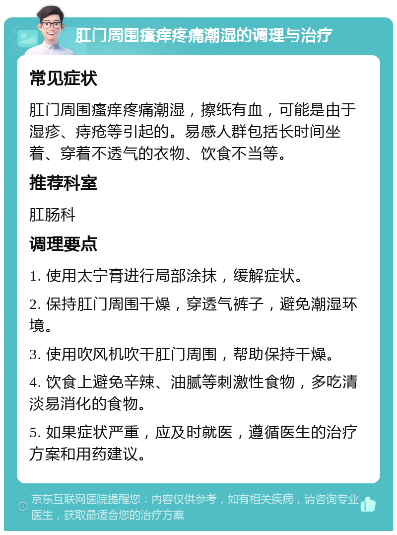 肛门周围瘙痒疼痛潮湿的调理与治疗 常见症状 肛门周围瘙痒疼痛潮湿，擦纸有血，可能是由于湿疹、痔疮等引起的。易感人群包括长时间坐着、穿着不透气的衣物、饮食不当等。 推荐科室 肛肠科 调理要点 1. 使用太宁膏进行局部涂抹，缓解症状。 2. 保持肛门周围干燥，穿透气裤子，避免潮湿环境。 3. 使用吹风机吹干肛门周围，帮助保持干燥。 4. 饮食上避免辛辣、油腻等刺激性食物，多吃清淡易消化的食物。 5. 如果症状严重，应及时就医，遵循医生的治疗方案和用药建议。