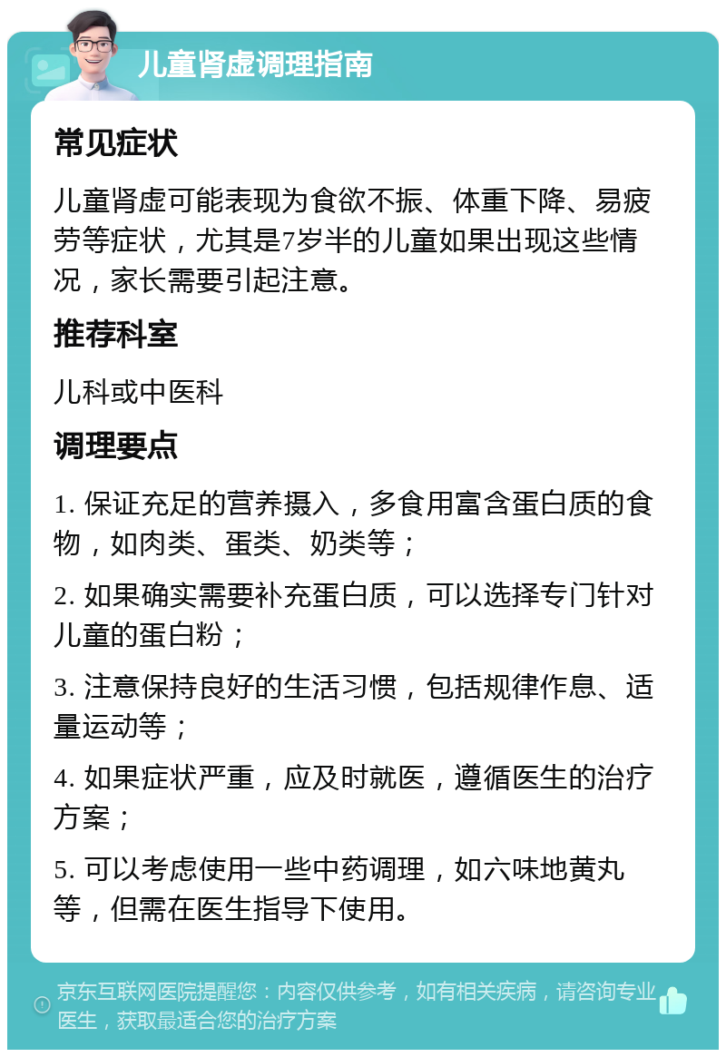 儿童肾虚调理指南 常见症状 儿童肾虚可能表现为食欲不振、体重下降、易疲劳等症状，尤其是7岁半的儿童如果出现这些情况，家长需要引起注意。 推荐科室 儿科或中医科 调理要点 1. 保证充足的营养摄入，多食用富含蛋白质的食物，如肉类、蛋类、奶类等； 2. 如果确实需要补充蛋白质，可以选择专门针对儿童的蛋白粉； 3. 注意保持良好的生活习惯，包括规律作息、适量运动等； 4. 如果症状严重，应及时就医，遵循医生的治疗方案； 5. 可以考虑使用一些中药调理，如六味地黄丸等，但需在医生指导下使用。