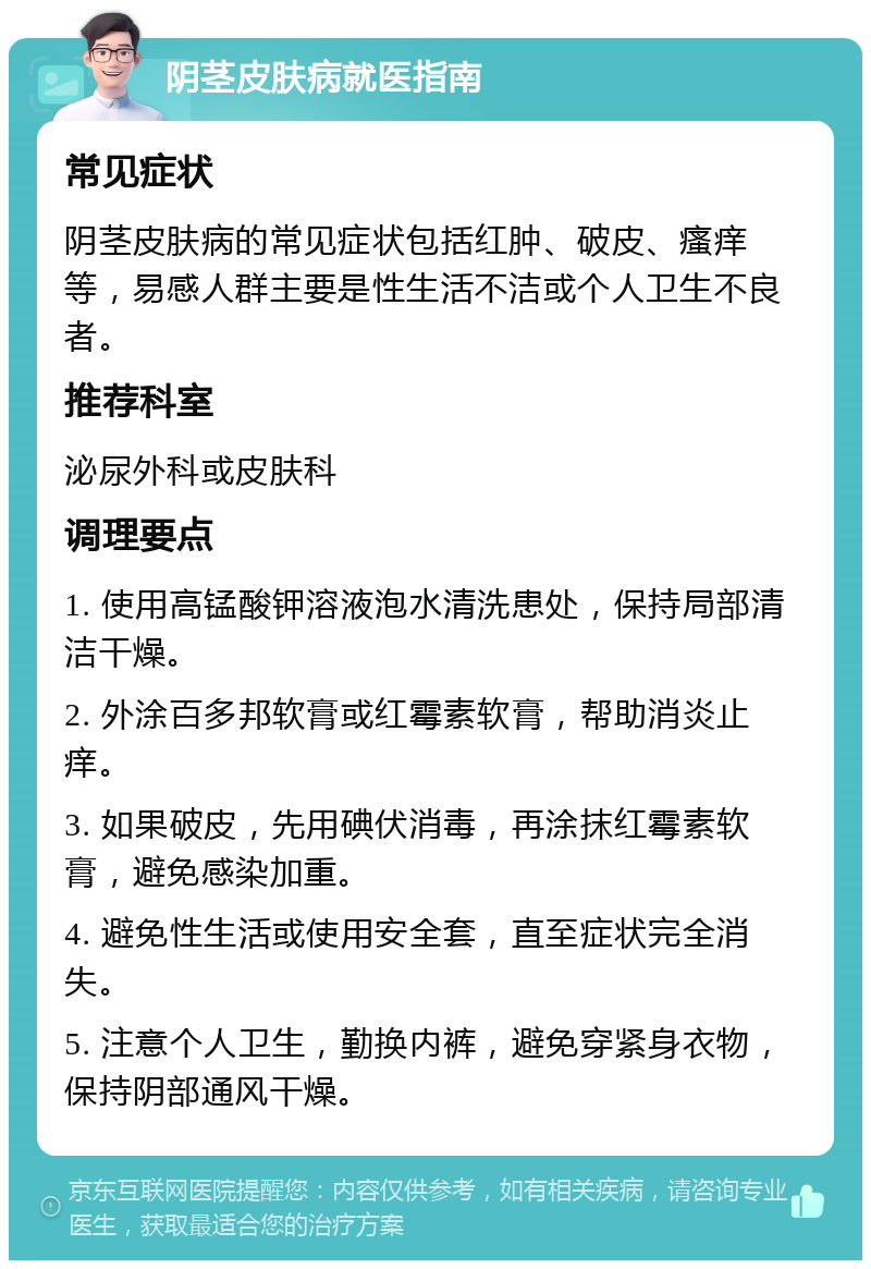 阴茎皮肤病就医指南 常见症状 阴茎皮肤病的常见症状包括红肿、破皮、瘙痒等，易感人群主要是性生活不洁或个人卫生不良者。 推荐科室 泌尿外科或皮肤科 调理要点 1. 使用高锰酸钾溶液泡水清洗患处，保持局部清洁干燥。 2. 外涂百多邦软膏或红霉素软膏，帮助消炎止痒。 3. 如果破皮，先用碘伏消毒，再涂抹红霉素软膏，避免感染加重。 4. 避免性生活或使用安全套，直至症状完全消失。 5. 注意个人卫生，勤换内裤，避免穿紧身衣物，保持阴部通风干燥。