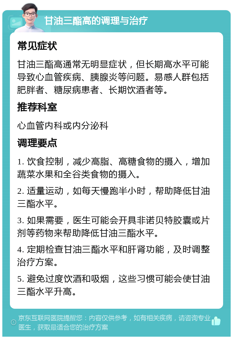 甘油三酯高的调理与治疗 常见症状 甘油三酯高通常无明显症状，但长期高水平可能导致心血管疾病、胰腺炎等问题。易感人群包括肥胖者、糖尿病患者、长期饮酒者等。 推荐科室 心血管内科或内分泌科 调理要点 1. 饮食控制，减少高脂、高糖食物的摄入，增加蔬菜水果和全谷类食物的摄入。 2. 适量运动，如每天慢跑半小时，帮助降低甘油三酯水平。 3. 如果需要，医生可能会开具非诺贝特胶囊或片剂等药物来帮助降低甘油三酯水平。 4. 定期检查甘油三酯水平和肝肾功能，及时调整治疗方案。 5. 避免过度饮酒和吸烟，这些习惯可能会使甘油三酯水平升高。