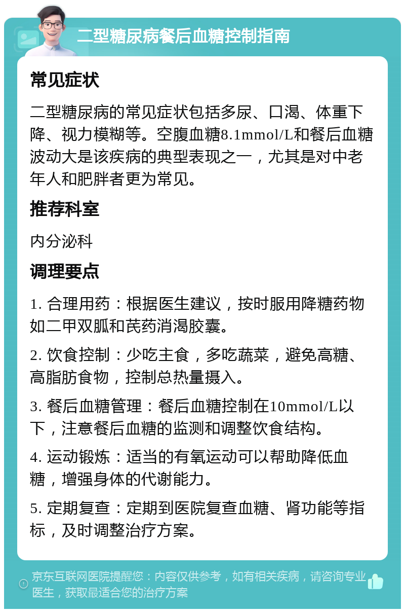 二型糖尿病餐后血糖控制指南 常见症状 二型糖尿病的常见症状包括多尿、口渴、体重下降、视力模糊等。空腹血糖8.1mmol/L和餐后血糖波动大是该疾病的典型表现之一，尤其是对中老年人和肥胖者更为常见。 推荐科室 内分泌科 调理要点 1. 合理用药：根据医生建议，按时服用降糖药物如二甲双胍和芪药消渴胶囊。 2. 饮食控制：少吃主食，多吃蔬菜，避免高糖、高脂肪食物，控制总热量摄入。 3. 餐后血糖管理：餐后血糖控制在10mmol/L以下，注意餐后血糖的监测和调整饮食结构。 4. 运动锻炼：适当的有氧运动可以帮助降低血糖，增强身体的代谢能力。 5. 定期复查：定期到医院复查血糖、肾功能等指标，及时调整治疗方案。