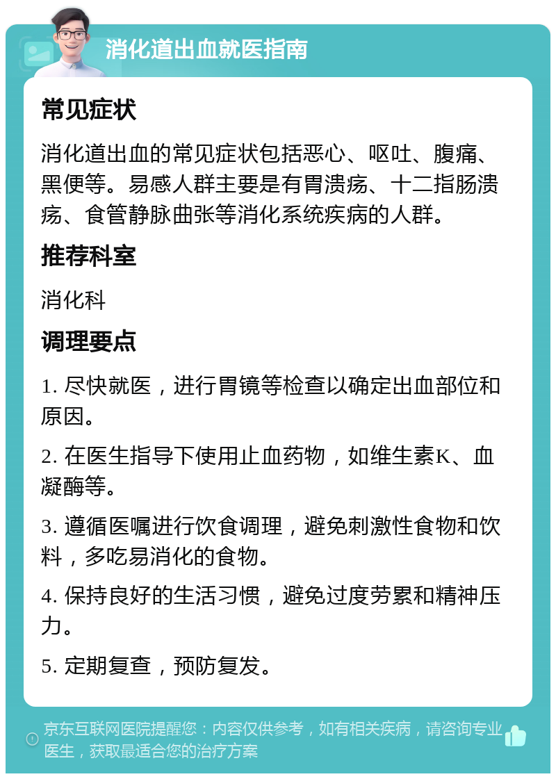 消化道出血就医指南 常见症状 消化道出血的常见症状包括恶心、呕吐、腹痛、黑便等。易感人群主要是有胃溃疡、十二指肠溃疡、食管静脉曲张等消化系统疾病的人群。 推荐科室 消化科 调理要点 1. 尽快就医，进行胃镜等检查以确定出血部位和原因。 2. 在医生指导下使用止血药物，如维生素K、血凝酶等。 3. 遵循医嘱进行饮食调理，避免刺激性食物和饮料，多吃易消化的食物。 4. 保持良好的生活习惯，避免过度劳累和精神压力。 5. 定期复查，预防复发。