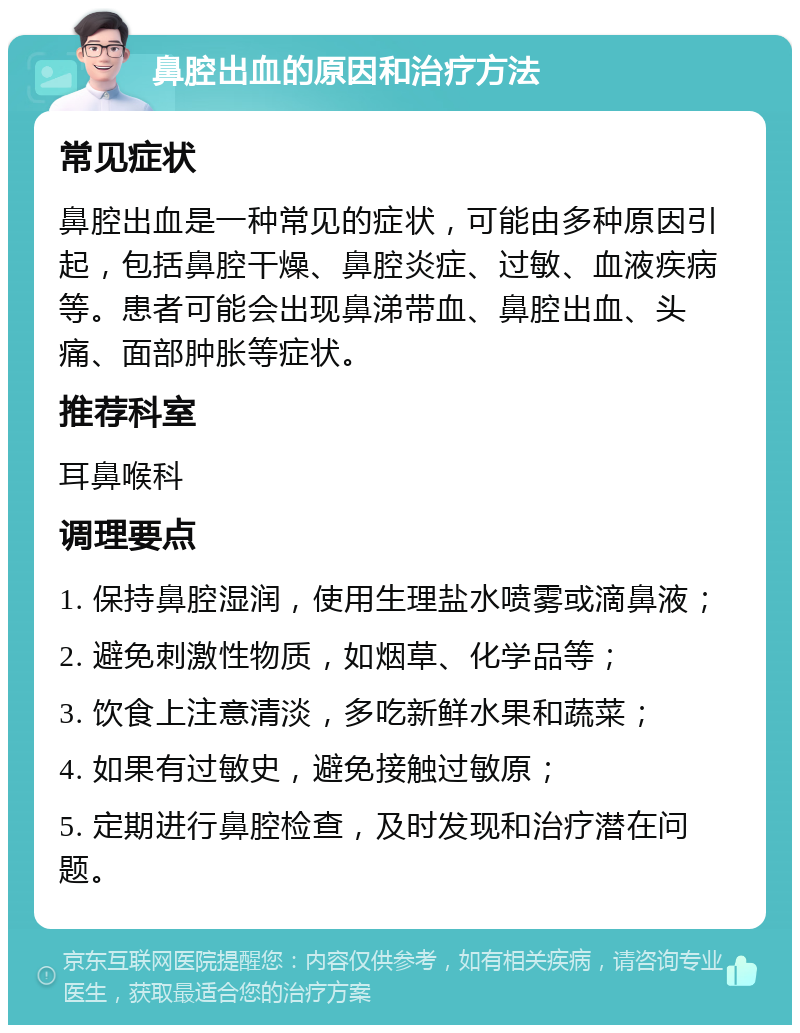 鼻腔出血的原因和治疗方法 常见症状 鼻腔出血是一种常见的症状，可能由多种原因引起，包括鼻腔干燥、鼻腔炎症、过敏、血液疾病等。患者可能会出现鼻涕带血、鼻腔出血、头痛、面部肿胀等症状。 推荐科室 耳鼻喉科 调理要点 1. 保持鼻腔湿润，使用生理盐水喷雾或滴鼻液； 2. 避免刺激性物质，如烟草、化学品等； 3. 饮食上注意清淡，多吃新鲜水果和蔬菜； 4. 如果有过敏史，避免接触过敏原； 5. 定期进行鼻腔检查，及时发现和治疗潜在问题。