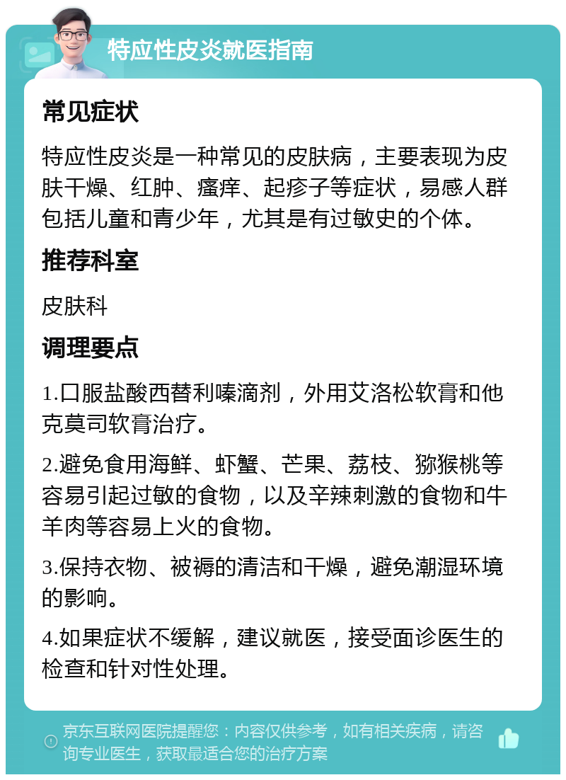 特应性皮炎就医指南 常见症状 特应性皮炎是一种常见的皮肤病，主要表现为皮肤干燥、红肿、瘙痒、起疹子等症状，易感人群包括儿童和青少年，尤其是有过敏史的个体。 推荐科室 皮肤科 调理要点 1.口服盐酸西替利嗪滴剂，外用艾洛松软膏和他克莫司软膏治疗。 2.避免食用海鲜、虾蟹、芒果、荔枝、猕猴桃等容易引起过敏的食物，以及辛辣刺激的食物和牛羊肉等容易上火的食物。 3.保持衣物、被褥的清洁和干燥，避免潮湿环境的影响。 4.如果症状不缓解，建议就医，接受面诊医生的检查和针对性处理。