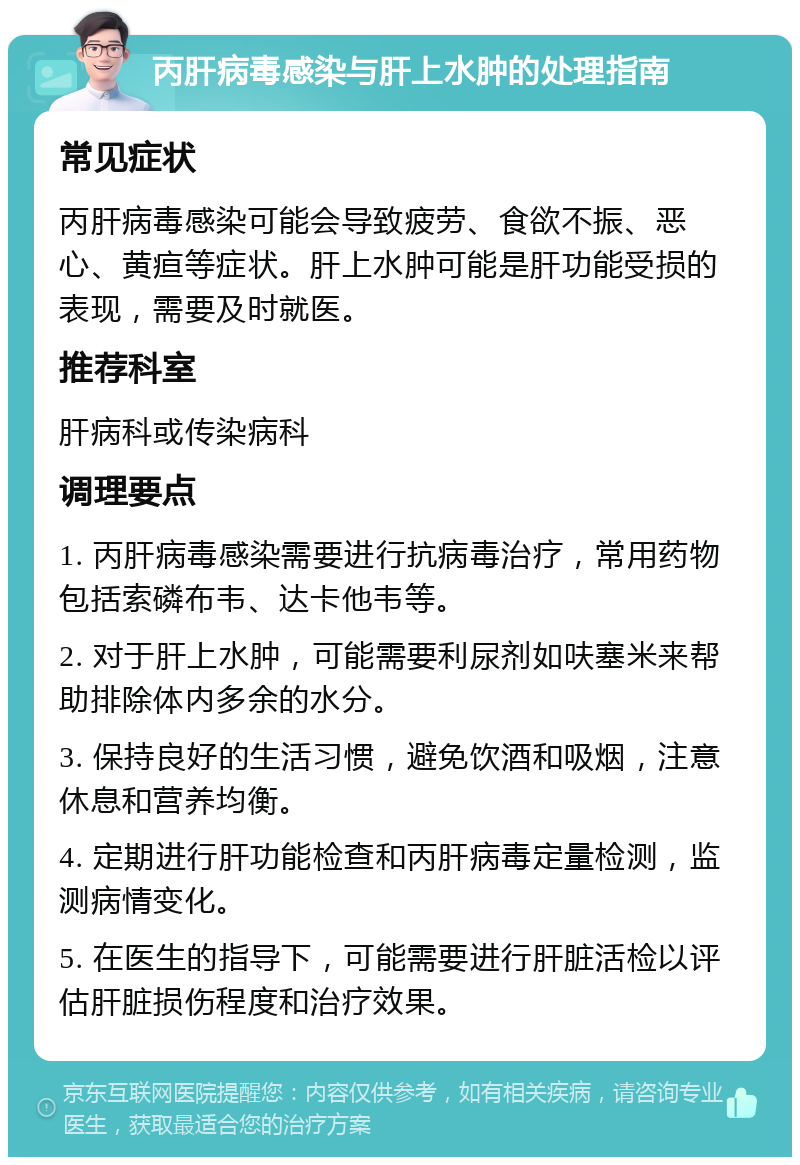 丙肝病毒感染与肝上水肿的处理指南 常见症状 丙肝病毒感染可能会导致疲劳、食欲不振、恶心、黄疸等症状。肝上水肿可能是肝功能受损的表现，需要及时就医。 推荐科室 肝病科或传染病科 调理要点 1. 丙肝病毒感染需要进行抗病毒治疗，常用药物包括索磷布韦、达卡他韦等。 2. 对于肝上水肿，可能需要利尿剂如呋塞米来帮助排除体内多余的水分。 3. 保持良好的生活习惯，避免饮酒和吸烟，注意休息和营养均衡。 4. 定期进行肝功能检查和丙肝病毒定量检测，监测病情变化。 5. 在医生的指导下，可能需要进行肝脏活检以评估肝脏损伤程度和治疗效果。