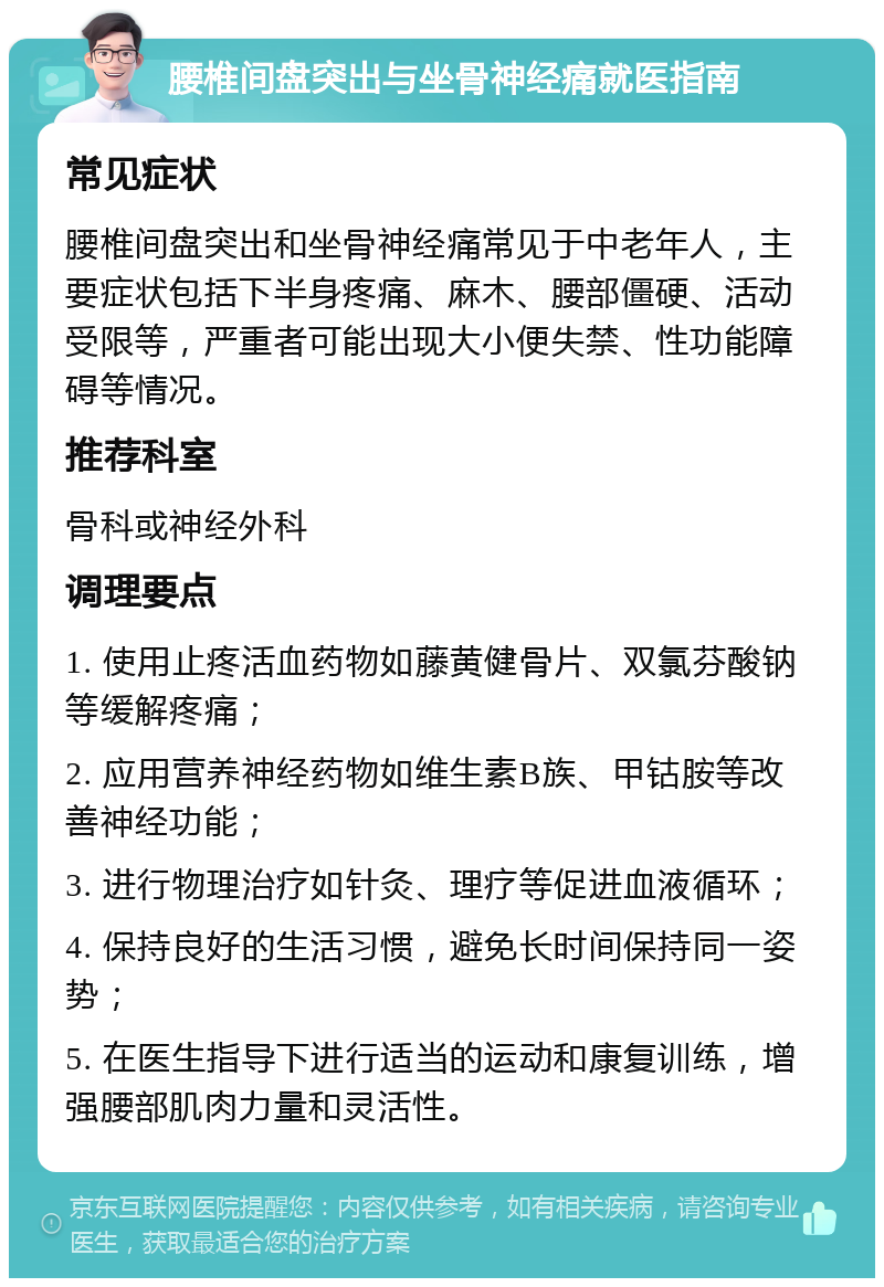 腰椎间盘突出与坐骨神经痛就医指南 常见症状 腰椎间盘突出和坐骨神经痛常见于中老年人，主要症状包括下半身疼痛、麻木、腰部僵硬、活动受限等，严重者可能出现大小便失禁、性功能障碍等情况。 推荐科室 骨科或神经外科 调理要点 1. 使用止疼活血药物如藤黄健骨片、双氯芬酸钠等缓解疼痛； 2. 应用营养神经药物如维生素B族、甲钴胺等改善神经功能； 3. 进行物理治疗如针灸、理疗等促进血液循环； 4. 保持良好的生活习惯，避免长时间保持同一姿势； 5. 在医生指导下进行适当的运动和康复训练，增强腰部肌肉力量和灵活性。