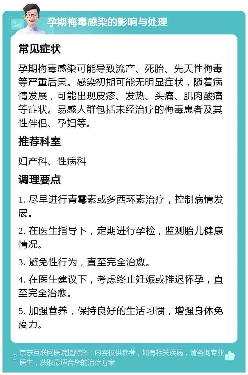 孕期梅毒感染的影响与处理 常见症状 孕期梅毒感染可能导致流产、死胎、先天性梅毒等严重后果。感染初期可能无明显症状，随着病情发展，可能出现皮疹、发热、头痛、肌肉酸痛等症状。易感人群包括未经治疗的梅毒患者及其性伴侣、孕妇等。 推荐科室 妇产科、性病科 调理要点 1. 尽早进行青霉素或多西环素治疗，控制病情发展。 2. 在医生指导下，定期进行孕检，监测胎儿健康情况。 3. 避免性行为，直至完全治愈。 4. 在医生建议下，考虑终止妊娠或推迟怀孕，直至完全治愈。 5. 加强营养，保持良好的生活习惯，增强身体免疫力。