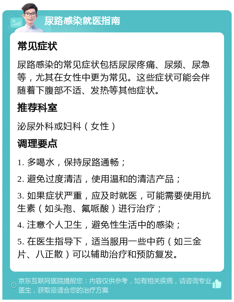 尿路感染就医指南 常见症状 尿路感染的常见症状包括尿尿疼痛、尿频、尿急等，尤其在女性中更为常见。这些症状可能会伴随着下腹部不适、发热等其他症状。 推荐科室 泌尿外科或妇科（女性） 调理要点 1. 多喝水，保持尿路通畅； 2. 避免过度清洁，使用温和的清洁产品； 3. 如果症状严重，应及时就医，可能需要使用抗生素（如头孢、氟哌酸）进行治疗； 4. 注意个人卫生，避免性生活中的感染； 5. 在医生指导下，适当服用一些中药（如三金片、八正散）可以辅助治疗和预防复发。