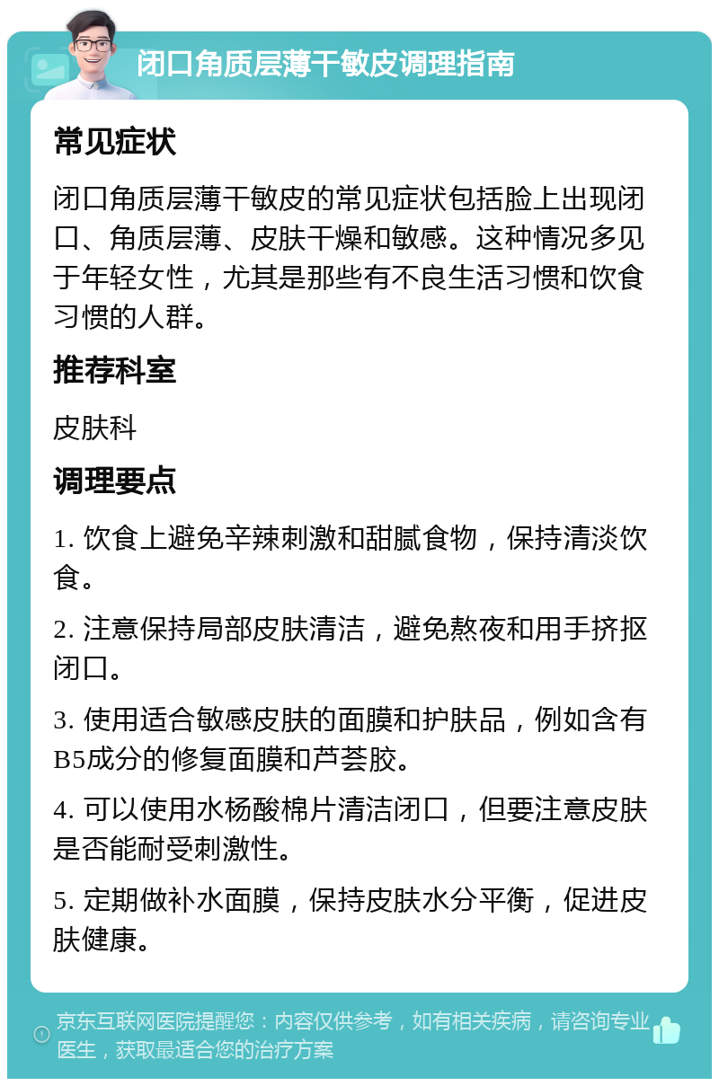 闭口角质层薄干敏皮调理指南 常见症状 闭口角质层薄干敏皮的常见症状包括脸上出现闭口、角质层薄、皮肤干燥和敏感。这种情况多见于年轻女性，尤其是那些有不良生活习惯和饮食习惯的人群。 推荐科室 皮肤科 调理要点 1. 饮食上避免辛辣刺激和甜腻食物，保持清淡饮食。 2. 注意保持局部皮肤清洁，避免熬夜和用手挤抠闭口。 3. 使用适合敏感皮肤的面膜和护肤品，例如含有B5成分的修复面膜和芦荟胶。 4. 可以使用水杨酸棉片清洁闭口，但要注意皮肤是否能耐受刺激性。 5. 定期做补水面膜，保持皮肤水分平衡，促进皮肤健康。