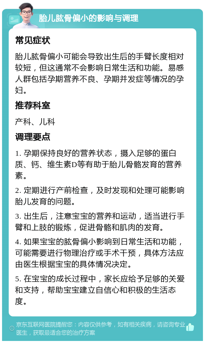 胎儿肱骨偏小的影响与调理 常见症状 胎儿肱骨偏小可能会导致出生后的手臂长度相对较短，但这通常不会影响日常生活和功能。易感人群包括孕期营养不良、孕期并发症等情况的孕妇。 推荐科室 产科、儿科 调理要点 1. 孕期保持良好的营养状态，摄入足够的蛋白质、钙、维生素D等有助于胎儿骨骼发育的营养素。 2. 定期进行产前检查，及时发现和处理可能影响胎儿发育的问题。 3. 出生后，注意宝宝的营养和运动，适当进行手臂和上肢的锻炼，促进骨骼和肌肉的发育。 4. 如果宝宝的肱骨偏小影响到日常生活和功能，可能需要进行物理治疗或手术干预，具体方法应由医生根据宝宝的具体情况决定。 5. 在宝宝的成长过程中，家长应给予足够的关爱和支持，帮助宝宝建立自信心和积极的生活态度。