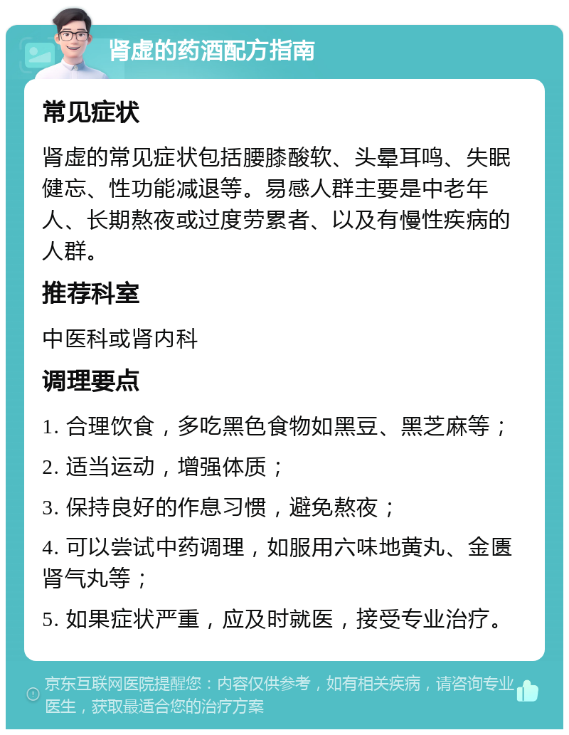 肾虚的药酒配方指南 常见症状 肾虚的常见症状包括腰膝酸软、头晕耳鸣、失眠健忘、性功能减退等。易感人群主要是中老年人、长期熬夜或过度劳累者、以及有慢性疾病的人群。 推荐科室 中医科或肾内科 调理要点 1. 合理饮食，多吃黑色食物如黑豆、黑芝麻等； 2. 适当运动，增强体质； 3. 保持良好的作息习惯，避免熬夜； 4. 可以尝试中药调理，如服用六味地黄丸、金匮肾气丸等； 5. 如果症状严重，应及时就医，接受专业治疗。