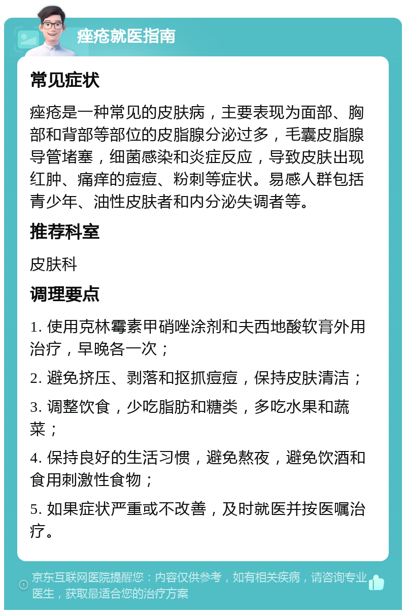 痤疮就医指南 常见症状 痤疮是一种常见的皮肤病，主要表现为面部、胸部和背部等部位的皮脂腺分泌过多，毛囊皮脂腺导管堵塞，细菌感染和炎症反应，导致皮肤出现红肿、痛痒的痘痘、粉刺等症状。易感人群包括青少年、油性皮肤者和内分泌失调者等。 推荐科室 皮肤科 调理要点 1. 使用克林霉素甲硝唑涂剂和夫西地酸软膏外用治疗，早晚各一次； 2. 避免挤压、剥落和抠抓痘痘，保持皮肤清洁； 3. 调整饮食，少吃脂肪和糖类，多吃水果和蔬菜； 4. 保持良好的生活习惯，避免熬夜，避免饮酒和食用刺激性食物； 5. 如果症状严重或不改善，及时就医并按医嘱治疗。