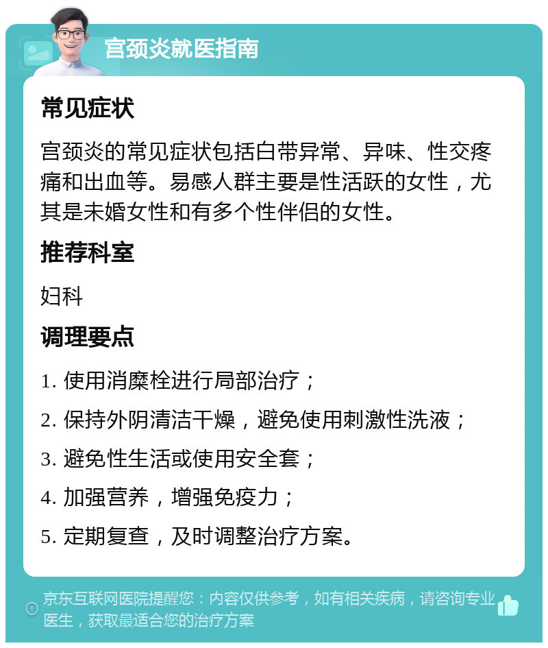 宫颈炎就医指南 常见症状 宫颈炎的常见症状包括白带异常、异味、性交疼痛和出血等。易感人群主要是性活跃的女性，尤其是未婚女性和有多个性伴侣的女性。 推荐科室 妇科 调理要点 1. 使用消糜栓进行局部治疗； 2. 保持外阴清洁干燥，避免使用刺激性洗液； 3. 避免性生活或使用安全套； 4. 加强营养，增强免疫力； 5. 定期复查，及时调整治疗方案。