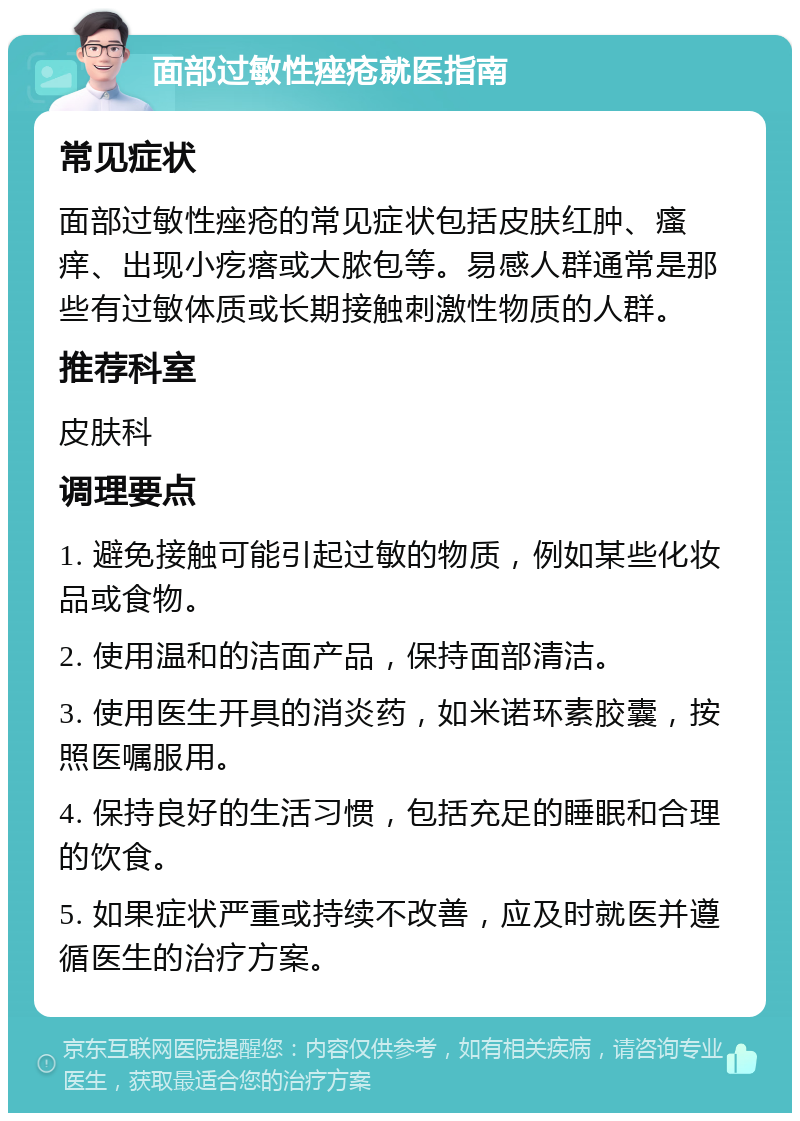 面部过敏性痤疮就医指南 常见症状 面部过敏性痤疮的常见症状包括皮肤红肿、瘙痒、出现小疙瘩或大脓包等。易感人群通常是那些有过敏体质或长期接触刺激性物质的人群。 推荐科室 皮肤科 调理要点 1. 避免接触可能引起过敏的物质，例如某些化妆品或食物。 2. 使用温和的洁面产品，保持面部清洁。 3. 使用医生开具的消炎药，如米诺环素胶囊，按照医嘱服用。 4. 保持良好的生活习惯，包括充足的睡眠和合理的饮食。 5. 如果症状严重或持续不改善，应及时就医并遵循医生的治疗方案。