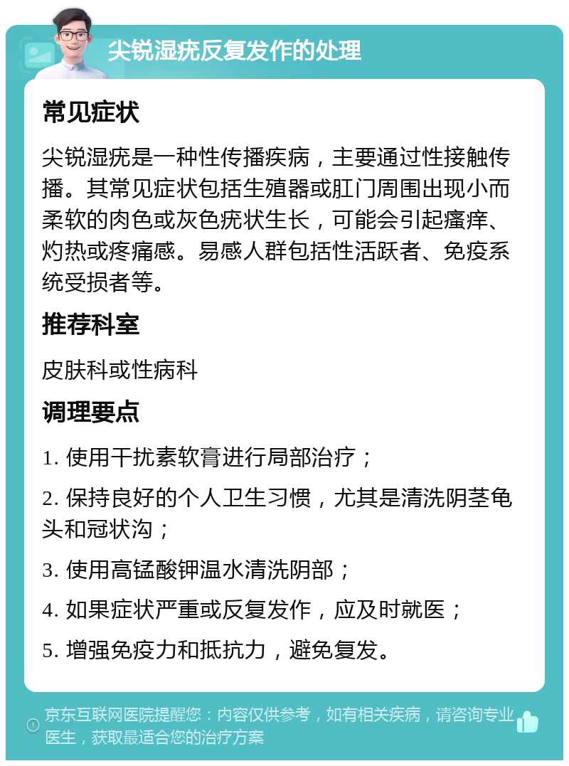 尖锐湿疣反复发作的处理 常见症状 尖锐湿疣是一种性传播疾病，主要通过性接触传播。其常见症状包括生殖器或肛门周围出现小而柔软的肉色或灰色疣状生长，可能会引起瘙痒、灼热或疼痛感。易感人群包括性活跃者、免疫系统受损者等。 推荐科室 皮肤科或性病科 调理要点 1. 使用干扰素软膏进行局部治疗； 2. 保持良好的个人卫生习惯，尤其是清洗阴茎龟头和冠状沟； 3. 使用高锰酸钾温水清洗阴部； 4. 如果症状严重或反复发作，应及时就医； 5. 增强免疫力和抵抗力，避免复发。