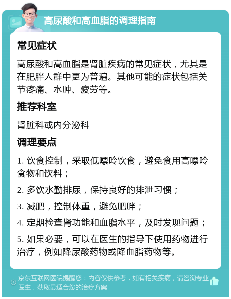 高尿酸和高血脂的调理指南 常见症状 高尿酸和高血脂是肾脏疾病的常见症状，尤其是在肥胖人群中更为普遍。其他可能的症状包括关节疼痛、水肿、疲劳等。 推荐科室 肾脏科或内分泌科 调理要点 1. 饮食控制，采取低嘌呤饮食，避免食用高嘌呤食物和饮料； 2. 多饮水勤排尿，保持良好的排泄习惯； 3. 减肥，控制体重，避免肥胖； 4. 定期检查肾功能和血脂水平，及时发现问题； 5. 如果必要，可以在医生的指导下使用药物进行治疗，例如降尿酸药物或降血脂药物等。