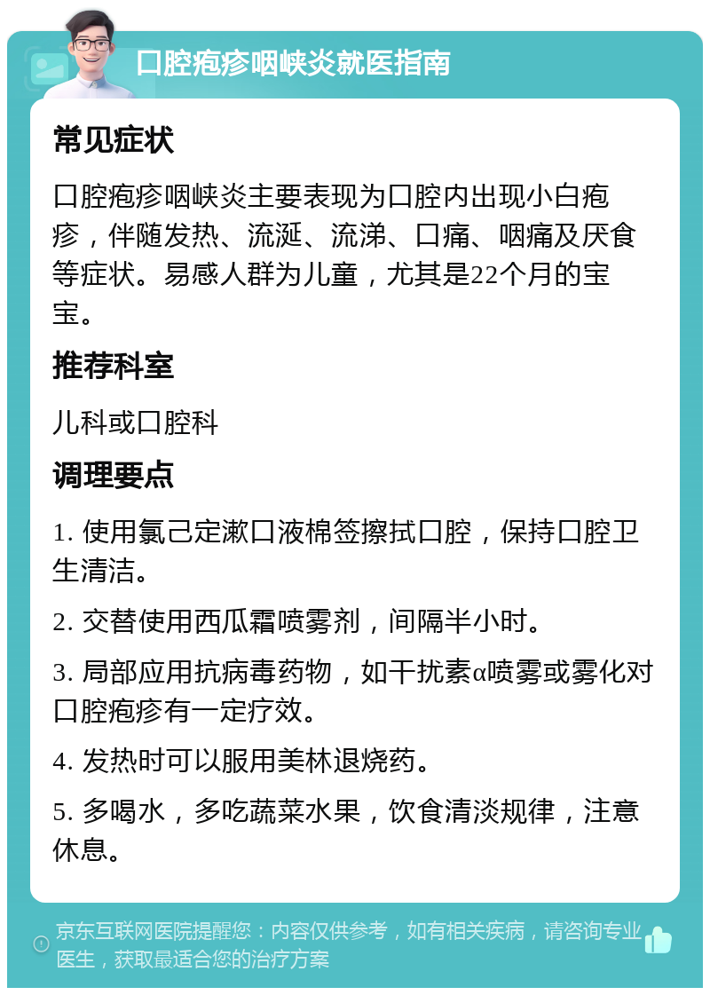 口腔疱疹咽峡炎就医指南 常见症状 口腔疱疹咽峡炎主要表现为口腔内出现小白疱疹，伴随发热、流涎、流涕、口痛、咽痛及厌食等症状。易感人群为儿童，尤其是22个月的宝宝。 推荐科室 儿科或口腔科 调理要点 1. 使用氯己定漱口液棉签擦拭口腔，保持口腔卫生清洁。 2. 交替使用西瓜霜喷雾剂，间隔半小时。 3. 局部应用抗病毒药物，如干扰素α喷雾或雾化对口腔疱疹有一定疗效。 4. 发热时可以服用美林退烧药。 5. 多喝水，多吃蔬菜水果，饮食清淡规律，注意休息。