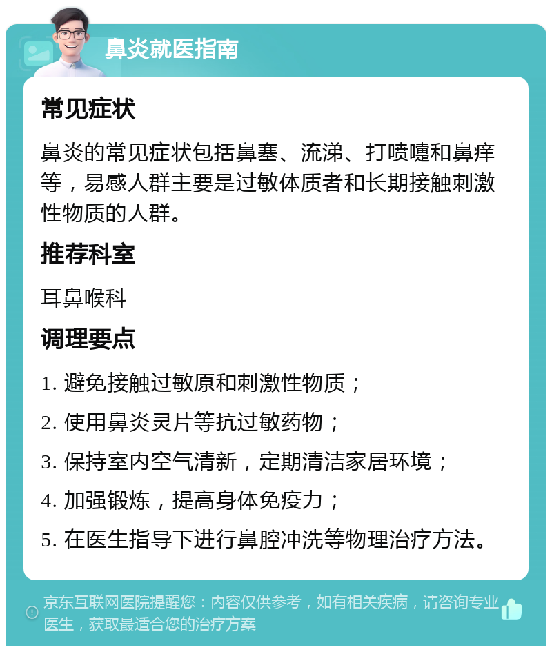 鼻炎就医指南 常见症状 鼻炎的常见症状包括鼻塞、流涕、打喷嚏和鼻痒等，易感人群主要是过敏体质者和长期接触刺激性物质的人群。 推荐科室 耳鼻喉科 调理要点 1. 避免接触过敏原和刺激性物质； 2. 使用鼻炎灵片等抗过敏药物； 3. 保持室内空气清新，定期清洁家居环境； 4. 加强锻炼，提高身体免疫力； 5. 在医生指导下进行鼻腔冲洗等物理治疗方法。